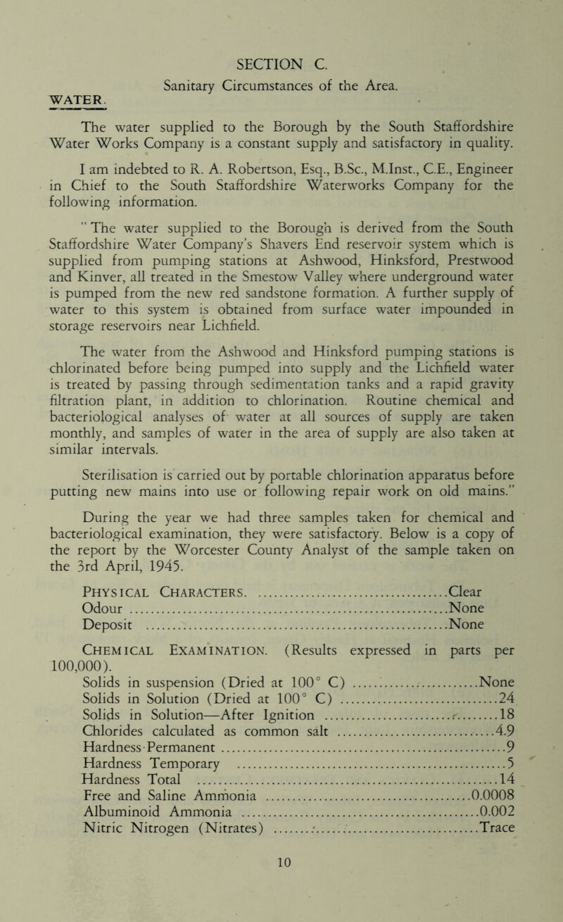Sanitary Circumstances of the Area. WATER. The water supplied to the Borough by the South Staffordshire Water Works Company is a constant supply and satisfactory in quality. I am indebted to R. A. Robertson, Esq., B.Sc., M.Inst., C.E., Engineer in Chief to the South Staffordshire Waterworks Company for the following information.  The water supplied to the Borough is derived from the South Staffordshire Water Company’s Shavers End reservoir system which is supplied from pumping stations at Ashwood, Hinksford, Prestwood and Kinver, all treated in the Smestow Valley where underground water is pumped from the new red sandstone formation. A further supply of water to this system is obtained from surface water impounded in storage reservoirs near Lichfield. The water from the Ashwood and Hinksford pumping stations is chlorinated before being pumped into supply and the Lichfield water is treated by passing through sedimentation tanks and a rapid gravity filtration plant, in addition to chlorination. Routine chemical and bacteriological analyses of water at all sources of supply are taken monthly, and samples of water in the area of supply are also taken at similar intervals. Sterilisation is carried out by portable chlorination apparatus before putting new mains into use or following repair work on old mains.” During the year we had three samples taken for chemical and bacteriological examination, they were satisfactory. Below is a copy of the report by the Worcester County Analyst of the sample taken on the 3rd April, 1945. Phy s i cal Character s Clear Odour None Deposit None Chemical Examination. (Results expressed in parts per 100,000). Solids in suspension (Dried at 100° C) None Solids in Solution (Dried at 100° C) 24 Solids in Solution—After Ignition r. 18 Chlorides calculated as common salt 4.9 Hardness Permanent 9 Hardness Temporary 5 Hardness Total 14 Free and Saline Ammonia 0.0008 Albuminoid Ammonia 0.002 Nitric Nitrogen (Nitrates) Trace