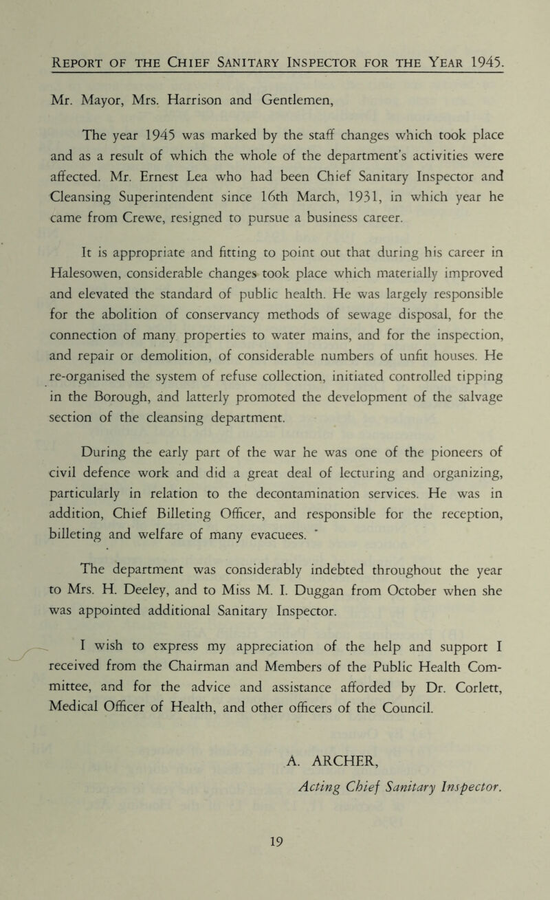 Report of the Chief Sanitary Inspector for the Year 1945. Mr. Mayor, Mrs. Harrison and Gentlemen, The year 1945 was marked by the staff changes which took place and as a result of which the whole of the department’s activities were affected. Mr. Ernest Lea who had been Chief Sanitary Inspector and Cleansing Superintendent since 16th March, 1931, in which year he came from Crewe, resigned to pursue a business career. It is appropriate and fitting to point out that during his career in Halesowen, considerable changes took place which materially improved and elevated the standard of public health. He was largely responsible for the abolition of conservancy methods of sewage disposal, for the connection of many properties to water mains, and for the inspection, and repair or demolition, of considerable numbers of unfit houses. He re-organised the system of refuse collection, initiated controlled tipping in the Borough, and latterly promoted the development of the salvage section of the cleansing department. During the early part of the war he was one of the pioneers of civil defence work and did a great deal of lecturing and organizing, particularly in relation to the decontamination services. He was in addition, Chief Billeting Officer, and responsible for the reception, billeting and welfare of many evacuees. The department was considerably indebted throughout the year to Mrs. H. Deeley, and to Miss M. I. Duggan from October when she was appointed additional Sanitary Inspector. I wish to express my appreciation of the help and support I received from the Chairman and Members of the Public Health Com- mittee, and for the advice and assistance afforded by Dr. Corlett, Medical Officer of Health, and other officers of the Council. 19 A. ARCHER, Acting Chief Sanitary Inspector.