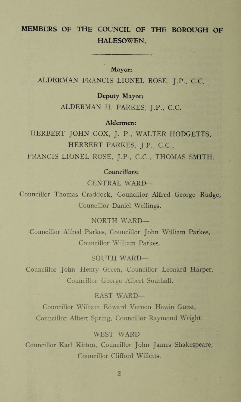 MEMBERS OF THE COUNCIL OF THE BOROUGH OF HALESOWEN. Mayor: ALDERMAN FRANCIS LIONEL ROSE, J.P., C.C. Deputy Mayor: ALDERMAN H. PARKES, J.P., C.C. Aldermen: HERBERT JOHN COX, J. P., WALTER HODGETTS, HERBERT PARKES, J.P., C.C., FRANCIS LIONEL ROSE, J.P-, C.C., THOMAS SMITH. Councillors: CENTRAL WARD— Councillor Thomas Craddock, Councillor Alfred George Rudge, Councillor Daniel Wellings. NORTH WARD— Councillor Alfred Parkes, Councillor John William Parkes, Councillor William Parkes. SOUTH WARD— Councillor John Henry Green, Councillor Leonard Harper, Councillor George Albert Southall. EAST WARD— Councillor William Edward Vernon Hewin Guest, Councillor Albert Spring, Councillor Raymond Wright. WEST WARD— Councillor Karl Kirton, Councillor John James Shakespeare, Councillor Clifford Willetts.
