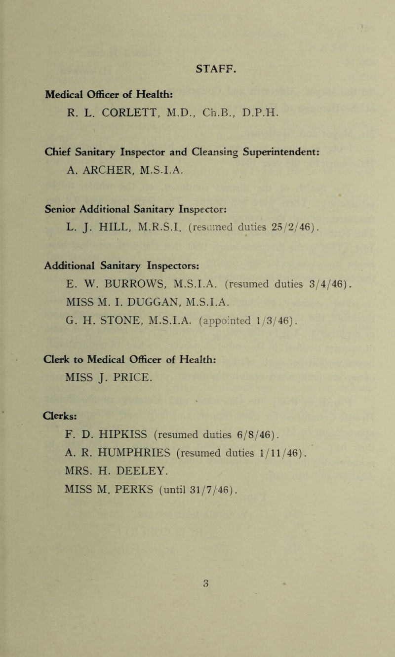 STAFF. Medical Officer of Health: R. L. CORLETT, M.D., Ch.B., D.P.H. Chief Sanitary Inspector and Cleansing Superintendent: A. ARCHER, M.S.I.A. Senior Additional Sanitary Inspector: L. J. HILL, M.R.S.I. (resumed duties 25/2/46). Additional Sanitary Inspectors: E. W. BURROWS, M.S.I.A. (resumed duties 3/4/46). MISS M. I. DUGGAN, M.S.I.A. G. H. STONE, M.S.I.A. (appointed 1/3/46). Clerk to Medical Officer of Health: MISS J. PRICE. Clerks: F. D. HIPKISS (resumed duties 6/8/46). A. R. HUMPHRIES (resumed duties 1/11/46). MRS. H. DEELEY. MISS M. PERKS (until 31/7/46).