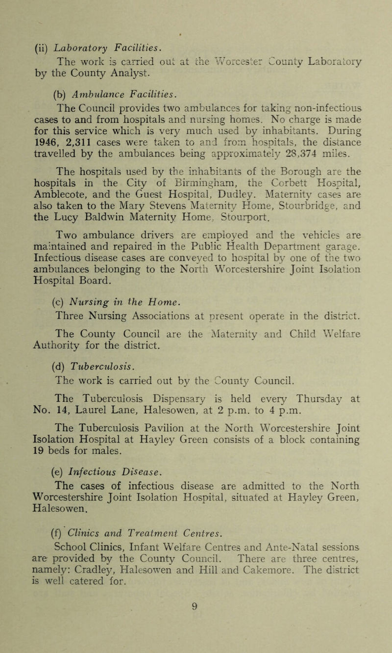 (ii) Laboratory Facilities. The work is carried out at the Worcester County Laboratory by the County Analyst. (b) Ambulance Facilities. The Council provides two ambulances for taking non-infectious cases to and from hospitals and nursing homes. No charge is made for this service which is very much used by inhabitants. During 1946, 2,311 cases were taken to and from hospitals, the distance travelled by the ambulances being approximately 23,374 miles. The hospitals used by the inhabitants of the Borough are the hospitals in the City of Birmingham, the Corbett Hospital, Amblecote, and the Guest Hospital, Dudley. Maternity cases are also taken to the Mary Stevens Maternity Home, Stourbridge, and the Lucy Baldwin Maternity Home, Stourport. Two ambulance drivers are employed and the vehicles are maintained and repaired in the Public Health Department garage. Infectious disease cases are conveyed to hospital by one of the two ambulances belonging to the North Worcestershire Joint Isolation Hospital Board. (c) Nursing in the Home. Three Nursing Associations at present operate in the district. The County Council are the Maternity and Child Welfare Authority for the district. (d) Tuberculosis. The work is carried out by the County Council. The Tuberculosis Dispensary is held every Thursday at No. 14, Laurel Lane, Halesowen, at 2 p.m. to 4 p.m. The Tuberculosis Pavilion at the North Worcestershire Joint Isolation Hospital at ITayley Green consists of a block containing 19 beds for males. (e) Infectious Disease. The cases of infectious disease are admitted to the North Worcestershire Joint Isolation Hospital, situated at Hay ley Green, Halesowen. (f) Clinics and Treatment Centres. School Clinics, Infant Welfare Centres and Ante-Natal sessions are provided by the County Council. There are three centres, namely: Cradley, Halesowen and Hill and Cakemore. The district is well catered for.