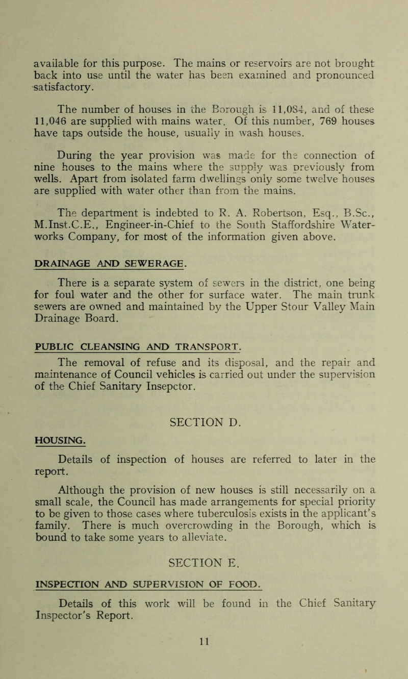 available for this purpose. The mains or reservoirs are not brought back into use until the water has been examined and pronounced satisfactory. The number of houses in the Borough is 11,084, ana of these 11,046 are supplied with mains water. Of this number, 769 houses have taps outside the house, usually in wash houses. During the year provision was made for the connection of nine houses to the mains where the supply was previously from wells. Apart from isolated farm dwellings only some twelve houses are supplied with water other than from the mains. The department is indebted to R. A. Robertson, Esq., B.Sc., M.Inst.C.E., Engineer-in-Chief to the South Staffordshire Water- works Company, for most of the information given above. DRAINAGE AND SEWERAGE. There is a separate system of sewers in the district, one being for foul water and the other for surface water. The main trunk sewers are owned and maintained by the Upper Stour Valley Main Drainage Board. PUBLIC CLEANSING AND TRANSPORT. The removal of refuse and its disposal, and the repair and maintenance of Council vehicles is carried out under the supervision of the Chief Sanitary Insepctor. SECTION D. HOUSING. Details of inspection of houses are referred to later in the report. Although the provision of new houses is still necessarily on a small scale, the Council has made arrangements for special priority to be given to those cases where tuberculosis exists in the applicant’s family. There is much overcrowding in the Borough, which is bound to take some years to alleviate. SECTION E. INSPECTION AND SUPERVISION OF FOOD. Details of this work will be found in the Chief Sanitary Inspector’s Report.
