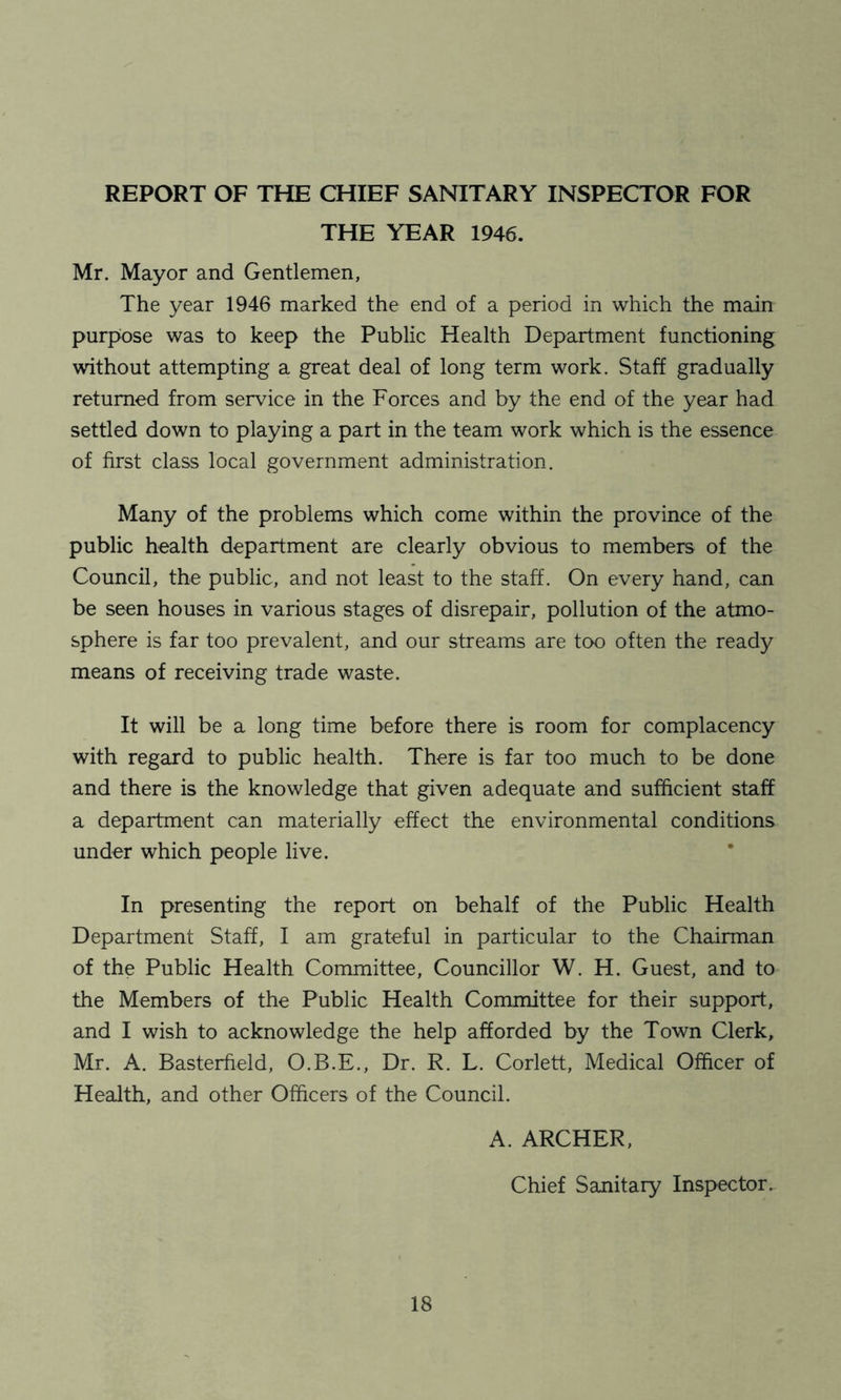 REPORT OF THE CHIEF SANITARY INSPECTOR FOR THE YEAR 1946. Mr. Mayor and Gentlemen, The year 1946 marked the end of a period in which the main purpose was to keep the Public Health Department functioning without attempting a great deal of long term work. Staff gradually returned from service in the Forces and by the end of the year had settled down to playing a part in the team work which is the essence of first class local government administration. Many of the problems which come within the province of the public health department are clearly obvious to members of the Council, the public, and not least to the staff. On every hand, can be seen houses in various stages of disrepair, pollution of the atmo- sphere is far too prevalent, and our streams are too often the ready means of receiving trade waste. It will be a long time before there is room for complacency with regard to public health. There is far too much to be done and there is the knowledge that given adequate and sufficient staff a department can materially effect the environmental conditions under which people live. In presenting the report on behalf of the Public Health Department Staff, I am grateful in particular to the Chairman of the Public Health Committee, Councillor W. H. Guest, and to the Members of the Public Health Committee for their support, and I wish to acknowledge the help afforded by the Town Clerk, Mr. A. Basterfield, O.B.E., Dr. R. L. Corlett, Medical Officer of Health, and other Officers of the Council. A. ARCHER, Chief Sanitary Inspector.