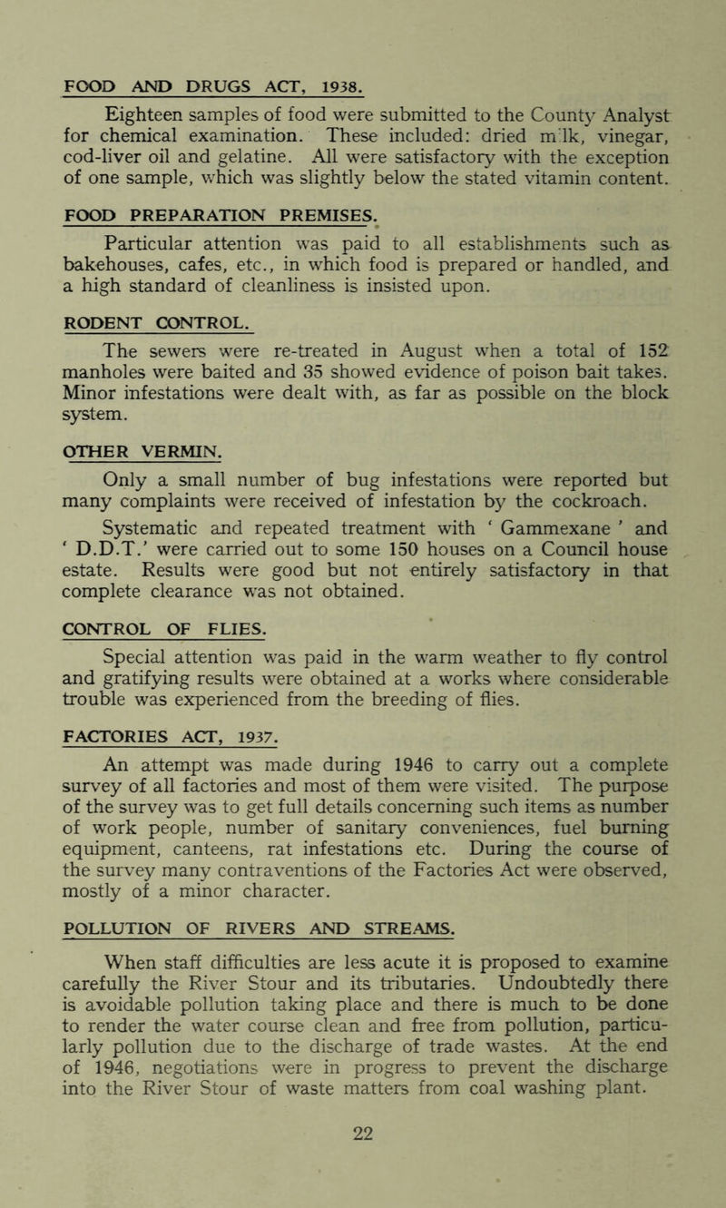 FOOD AND DRUGS ACT, 1938. Eighteen samples of food were submitted to the County Analyst for chemical examination. These included: dried m:lk, vinegar, cod-liver oil and gelatine. All were satisfactory with the exception of one sample, which was slightly below the stated vitamin content. FOOD PREPARATION PREMISES. Particular attention was paid to all establishments such as bakehouses, cafes, etc., in which food is prepared or handled, and a high standard of cleanliness is insisted upon. RODENT CONTROL. The sewers were re-treated in August when a total of 152 manholes were baited and 35 showed evidence of poison bait takes. Minor infestations were dealt with, as far as possible on the block system. OTHER VERMIN. Only a small number of bug infestations were reported but many complaints were received of infestation by the cockroach. Systematic and repeated treatment with ‘ Gammexane ' and ' D.D.T.' were carried out to some 150 houses on a Council house estate. Results were good but not entirely satisfactory in that complete clearance was not obtained. CONTROL OF FLIES. Special attention was paid in the warm weather to fly control and gratifying results were obtained at a works where considerable trouble was experienced from the breeding of flies. FACTORIES ACT, 1937. An attempt was made during 1946 to carry out a complete survey of all factories and most of them were visited. The purpose of the survey was to get full details concerning such items as number of work people, number of sanitary conveniences, fuel burning equipment, canteens, rat infestations etc. During the course of the survey many contraventions of the Factories Act were observed, mostly of a minor character. POLLUTION OF RIVERS AND STREAMS. When staff difficulties are less acute it is proposed to examine carefully the River Stour and its tributaries. Undoubtedly there is avoidable pollution taking place and there is much to be done to render the water course clean and free from pollution, particu- larly pollution due to the discharge of trade wastes. At the end of 1946, negotiations were in progress to prevent the discharge into the River Stour of waste matters from coal washing plant.