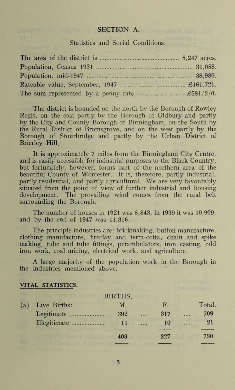 Statistics and Social Conditions. The area of the district is . 5,247 acres. Population, Census 1931 31,058. Population, mid-1947 * 38,980. Rateable value, September, 1947 : £161,721. The sum represented by a penny rate £581/3/0. The district is bounded on the north by the Borough of Rowley Regis, on the east partly by the Borough of Oldbury and partly by the City and County Borough of Birmingham, on the South by the Rural District of Bromsgrove, and on the west partly by the Borough of Stourbridge and partly by the Urban District of Brierley Hill. It is approximately 7 miles from the Birmingham City Centre, and is easily accessible for industrial purposes to the Black Country, but fortunately, however, forms part of the northern area of the beautiful County of Worcester. It is, therefore, partly industrial, partly residential, and partly agricultural. We are very favourably situated from the point of view of further industrial and housing development. The prevailing wind comes from the rural belt surrounding the Borough. The number of houses in 1921 was 5,843, in 1939 it was 10,909, and by the end of 1947 was 11,316. The principle industries are: brickmaking, button manufacture, clothing manufacture, fireclay and terra-cotta, chain and spike making, tube and tube fittings, perambulators, iron casting, odd iron work, coal mining, electrical work, and agriculture. A large majority of the population work in the Borough in the industries mentioned above. VITAL STATISTICS. BIRTHS. (a) Live Births: M. F. Total. Legitimate 392 317 709 Illegitimate 11 10 21 403 327 730