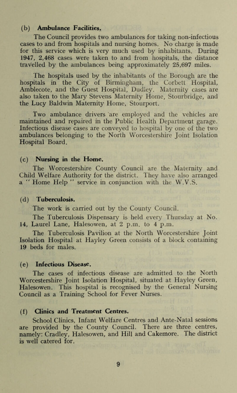 (b) Ambulance Facilities. The Council provides two ambulances for taking non-infectious cases to and from hospitals and nursing homes. No charge is made for this service which is very much used by inhabitants. During 1947, 2,468 cases were taken to and from hospitals, the distance travelled by the ambulances being approximately 25,697 miles. The hospitals used by the inhabitants of the Borough are the hospitals in the City of Birmingham, the Corbett Hospital, Amblecote, and the Guest Hospital, Dudley. Maternity cases are also taken to the Mary Stevens Maternity Home, Stourbridge, and the Lucy Baldwin Maternity Home, Stourport. Two ambulance drivers are employed and the vehicles are maintained and repaired in the Public Health Department garage. Infectious disease cases are conveyed to hospital by one of the two ambulances belonging to the North Worcestershire Joint Isolation Hospital Board. (c) Nursing in the Home. The Worcestershire County Council are the Maternity and Child Welfare Authority for the district. They have also arranged a  Home Help ” service in conjunction with the W.V.S. (d) Tuberculosis. The work is carried out by the County Council. The Tuberculosis Dispensary is held every Thursday at No. 14, Laurel Lane, Halesowen, at 2 p.m. to 4 p.m. The Tuberculosis Pavilion at the North Worcestershire Joint Isolation Hospital at Hayley Green consists of a block containing 19 beds for males. (e) Infectious Disease. The cases of infectious disease are admitted to the North Worcestershire Joint Isolation Hospital, situated at Hayley Green, Halesowen. This hospital is recognised by the General Nursing Council as a Training School for Fever Nurses. (f) Clinics and Treatment Centres. School Clinics, Infant Welfare Centres and Ante-Natal sessions are provided by the County Council. There are three centres, namely: Cradley, Halesowen, and Hill and Cakemore. The district i9 well catered for.