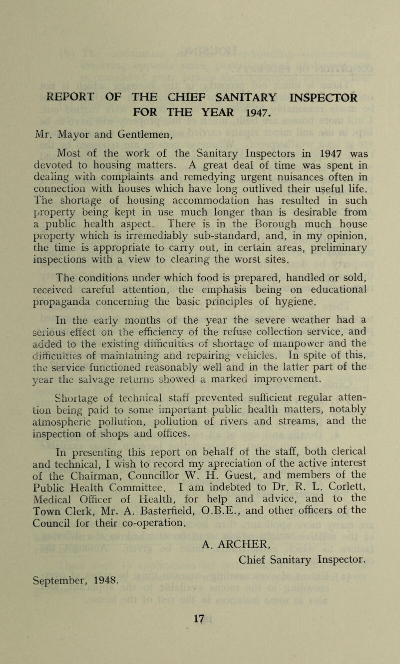 REPORT OF THE CHIEF SANITARY INSPECTOR FOR THE YEAR 1947. Mr. Mayor and Gentlemen, Most of the work of the Sanitary Inspectors in 1947 was devoted to housing matters. A great deal of time was spent in dealing with complaints and remedying urgent nuisances often in connection with houses which have long outlived their useful life. The shortage of housing accommodation has resulted in such property being kept in use much longer than is desirable from a public health aspect. There is in the Borough much house property which is irremediably sub-standard, and, in my opinion, the time is appropriate to carry out, in certain areas, preliminary inspections with a view to clearing the worst sites. The conditions under which food is prepared, handled or sold, received careful attention, the emphasis being on educational propaganda concerning the basic principles of hygiene. In the early months of the year the severe weather had a serious effect on the efficiency of the refuse collection service, and added to the existing difficulties of shortage of manpower and the difficulties of maintaining and repairing vehicles. In spite of this, the service functioned reasonably well and in the latter part of the year the salvage returns showed a marked improvement. Shortage of technical staff prevented sufficient regular atten- tion being paid to some important public health matters, notably atmospheric pollution, pollution of rivers and streams, and the inspection of shops and offices. In presenting this report on behalf of the staff, both clerical and technical, I wish to record my apreciation of the active interest of the Chairman, Councillor W. H. Guest, and members of the Public Health Committee. I am indebted to Dr. R. L. Corlett, Medical Officer of Health, for help and advice, and to the Town Clerk, Mr. A. Basterfield, O.B.E., and other officers of the Council for their co-operation. A. ARCHER, Chief Sanitary Inspector. September, 1948.