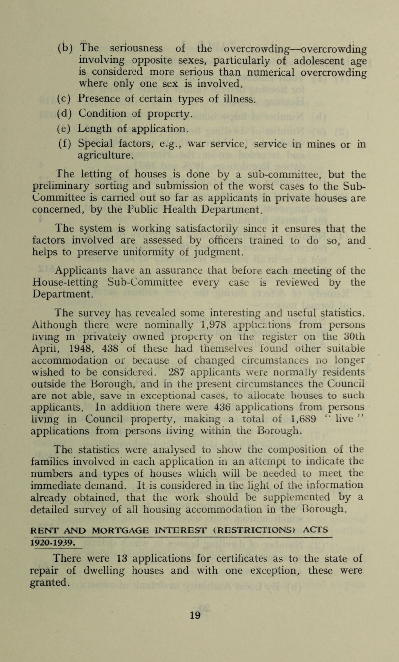 (b) The seriousness of the overcrowding—overcrowding involving opposite sexes, particularly of adolescent age is considered more serious than numerical overcrowding where only one sex is involved. (c) Presence of certain types of illness. (d) Condition of property. (e) Length of application. (f) Special factors, e.g., war service, service in mines or in agriculture. The letting of houses is done by a sub-committee, but the preliminary sorting and submission of the worst cases to the Sub- Committee is carried out so far as applicants in private houses are concerned, by the Public Health Department. The system is working satisfactorily since it ensures that the factors involved are assessed by officers trained to do so, and helps to preserve uniformity of judgment. Applicants have an assurance that before each meeting of the House-letting Sub-Committee every case is reviewed by the Department. The survey has revealed some interesting and useful statistics. Although there were nominally 1,978 applications from persons living in privately owned property on the register on the 30th April, 1948, 438 of these had themselves found other suitable accommodation or because of changed circumstances no longer wished to be considered. 287 applicants were normally residents outside the Borough, and in the present circumstances the Council are not able, save in exceptional cases, to allocate houses to such applicants. In addition there were 436 applications from persons living in Council property, making a total of 1,689 “ live ” applications from persons living within the Borough. The statistics were analysed to show the composition of the families involved in each application in an attempt to indicate the numbers and types of houses which will be needed to meet the immediate demand. It is considered in the light of the information already obtained, that the work should be supplemented by a detailed survey of all housing accommodation in the Borough. RENT AND MORTGAGE INTEREST (RESTRICTIONS) ACTS 1920-1939. There were 13 applications for certificates as to the state of repair of dwelling houses and with one exception, these were granted.