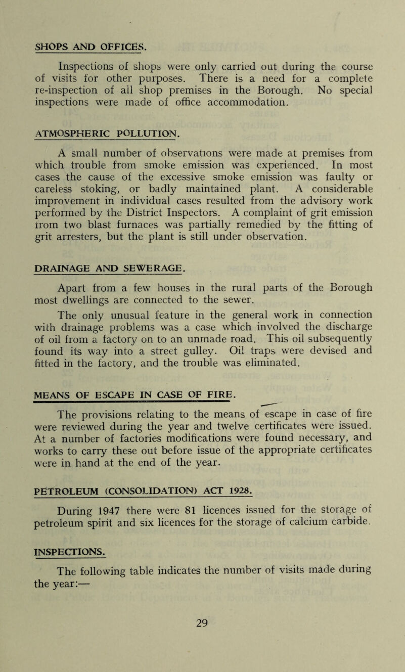 SHOPS AND OFFICES. Inspections of shops were only carried out during the course of visits for other purposes. There is a need for a complete re-inspection of ail shop premises in the Borough. No special inspections were made of office accommodation. ATMOSPHERIC POLLUTION. A small number of observations were made at premises from which trouble from smoke emission was experienced. In most cases the cause of the excessive smoke emission was faulty or careless stoking, or badly maintained plant. A considerable improvement in individual cases resulted from the advisory work performed by the District Inspectors. A complaint of grit emission from two blast furnaces was partially remedied by the fitting of grit arresters, but the plant is still under observation. DRAINAGE AND SEWERAGE. Apart from a few houses in the rural parts of the Borough most dwellings are connected to the sewer. The only unusual feature in the general work in connection with drainage problems was a case which involved the discharge of oil from a factory on to an unmade road. This oil subsequently found its way into a street gulley. Oil traps were devised and fitted in the factory, and the trouble was eliminated. MEANS OF ESCAPE IN CASE OF FIRE. The provisions relating to the means of escape in case of fire were reviewed during the year and twelve certificates were issued. At a number of factories modifications were found necessary, and works to carry these out before issue of the appropriate certificates were in hand at the end of the year. PETROLEUM (CONSOLIDATION) ACT 1928. During 1947 there were 81 licences issued for the storage of petroleum spirit and six licences for the storage of calcium carbide. INSPECTIONS. The following table indicates the number of visits made during the year:—