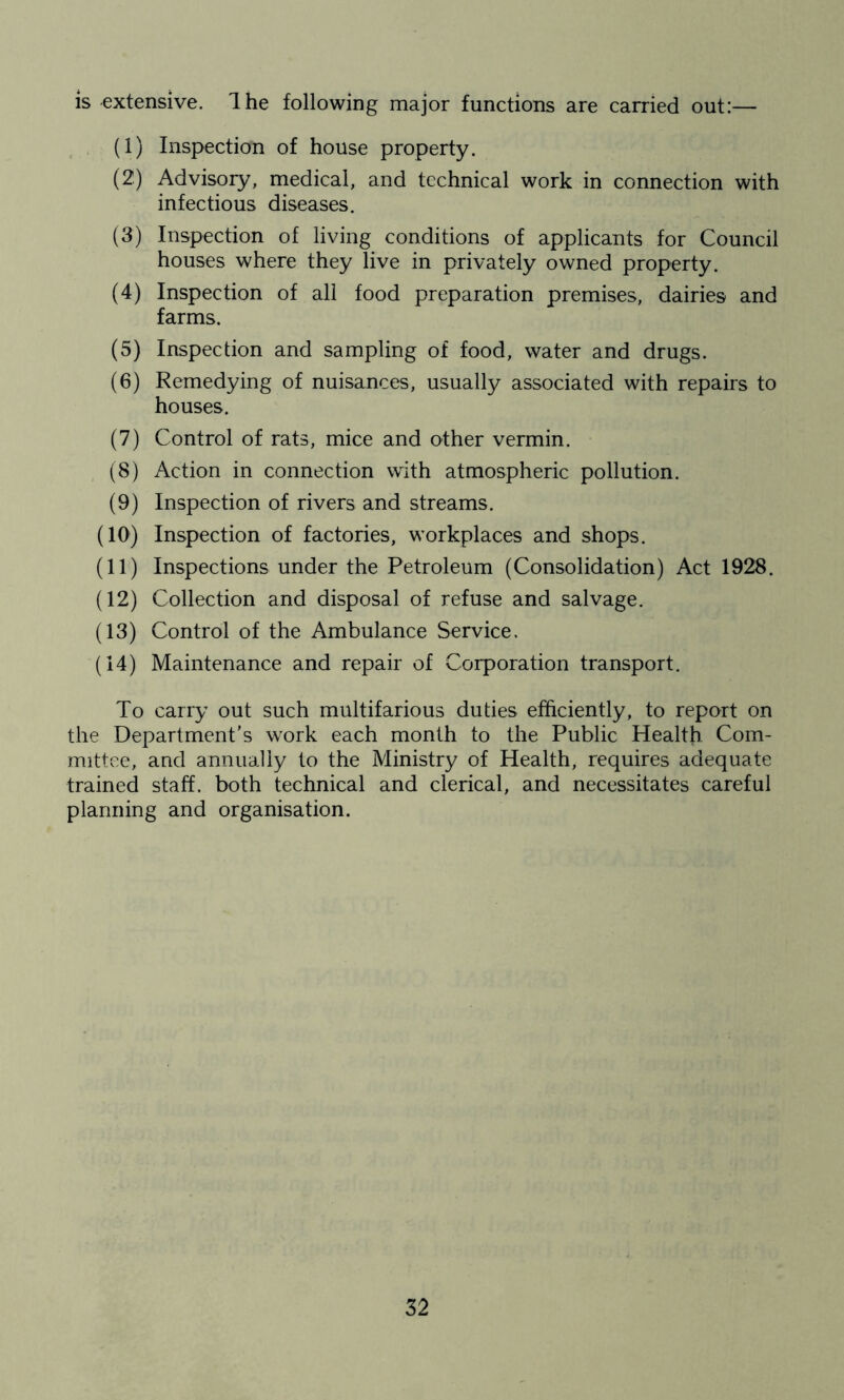 is extensive. Ihe following major functions are carried out:— (1) Inspection of house property. (2) Advisory, medical, and technical work in connection with infectious diseases. (3) Inspection of living conditions of applicants for Council houses where they live in privately owned property. (4) Inspection of all food preparation premises, dairies and farms. (5) Inspection and sampling of food, water and drugs. (6) Remedying of nuisances, usually associated with repairs to houses. (7) Control of rats, mice and other vermin. (8) Action in connection with atmospheric pollution. (9) Inspection of rivers and streams. (10) Inspection of factories, workplaces and shops. (11) Inspections under the Petroleum (Consolidation) Act 1928. (12) Collection and disposal of refuse and salvage. (13) Control of the Ambulance Service. (14) Maintenance and repair of Corporation transport. To carry out such multifarious duties efficiently, to report on the Department’s work each month to the Public Health Com- mittee, and annually to the Ministry of Health, requires adequate trained staff, both technical and clerical, and necessitates careful planning and organisation.