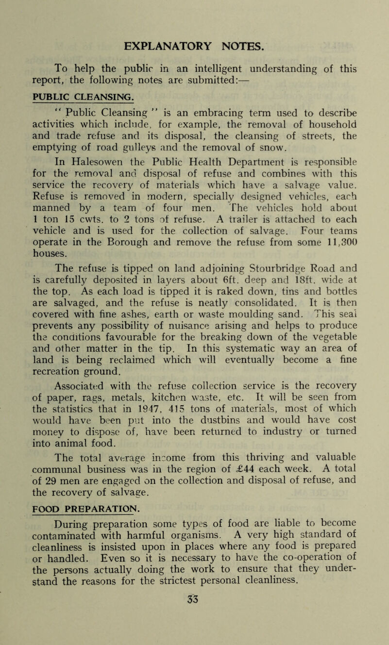 EXPLANATORY NOTES. To help the public in an intelligent understanding of this report, the following notes are submitted:— PUBLIC CLEANSING. “ Public Cleansing ** is an embracing term used to describe activities which include, for example, the removal of household and trade refuse and its disposal, the cleansing of streets, the emptying of road gulleys and the removal of snow. In Halesowen the Public Health Department is responsible for the removal and disposal of refuse and combines with this service the recovery of materials which have a salvage value. Refuse is removed in modern, specially designed vehicles, each manned by a team of four men. The vehicles hold about 1 ton 15 cwts. to 2 tons of refuse. A trailer is attached to each vehicle and is used for the collection of salvage. Four teams operate in the Borough and remove the refuse from some 11,300 houses. The refuse is tipped on land adjoining Stourbridge Road and is carefully deposited in layers about 6ft. deep and 18ft. wide at the top. As each load is tipped it is raked down, tins and bottles are salvaged, and the refuse is neatly consolidated. It is then covered with fine ashes, earth or waste moulding sand. This seal prevents any possibility of nuisance arising and helps to produce the conditions favourable for the breaking down of the vegetable and other matter in the tip. In this systematic way an area of land is being reclaimed which will eventually become a fine recreation ground. Associated with the refuse collection service is the recovery of paper, rags, metals, kitchen waste, etc. It will be seen from the statistics that in 1947, 415 tons of materials, most of which would have been put into the dustbins and would have cost money to dispose of, have been returned to industry or turned into animal food. The total average income from this thriving and valuable communal business was in the region of =£44 each week. A total of 29 men are engaged on the collection and disposal of refuse, and the recovery of salvage. FOOD PREPARATION. During preparation some types of food are liable to become contaminated with harmful organisms. A very high standard of cleanliness is insisted upon in places where any food is prepared or handled. Even so it is necessary to have the co-operation of the persons actually doing the work to ensure that they under- stand the reasons for the strictest personal cleanliness.