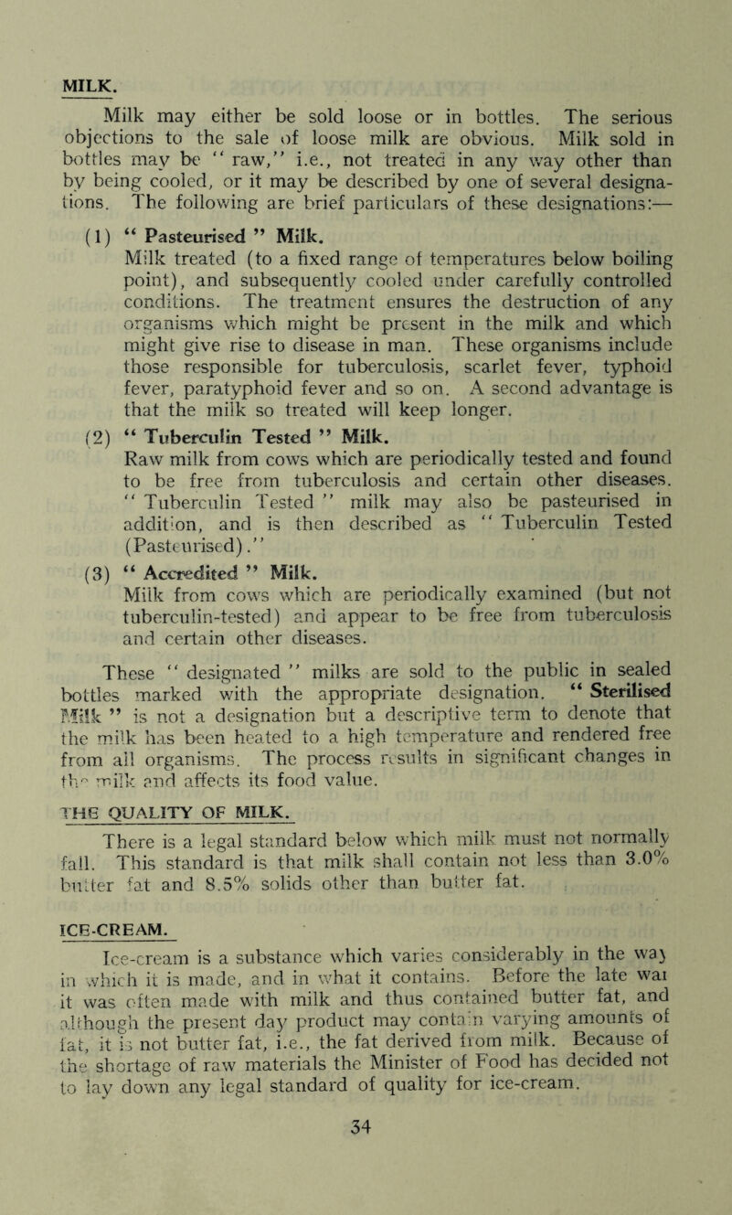 MILK. Milk may either be sold loose or in bottles. The serious objections to the sale of loose milk are obvious. Milk sold in bottles may be “ raw,” i.e., not treated in any way other than by being cooled, or it may be described by one of several designa- tions. The following are brief particulars of these designations:— (1) “ Pasteurised ” MiSk. Milk treated (to a fixed range of temperatures below boiling point), and subsequently cooled under carefully controlled conditions. The treatment ensures the destruction of any organisms which might be present in the milk and which might give rise to disease in man. These organisms include those responsible for tuberculosis, scarlet fever, typhoid fever, paratyphoid fever and so on. A second advantage is that the milk so treated will keep longer. (2) “ Tuberculin Tested ” Milk. Raw milk from cows which are periodically tested and found to be free from tuberculosis and certain other diseases. ” Tuberculin Tested ” milk may also be pasteurised in addition, and is then described as “ Tuberculin Tested (Pasteurised).” (3) “ Accredited ” Milk. Milk from cows which are periodically examined (but not tuberculin-tested) and appear to be free from tuberculosis and certain other diseases. These “ designated ” milks are sold to the public in sealed bottles marked with the appropriate designation. “ Sterilised Milk ” is not a designation but a descriptive term to denote that the milk has been heated to a high temperature and rendered free from ail organisms. The process results in significant changes in the milk and affects its food value. THE QUALITY OF MILK. There is a legal standard below which milk must not normally fall. This standard is that milk shall contain not less than 3.0% butter fat and 8.5% solids other than butter fat. ICECREAM. Ice-cream is a substance which varies considerably in the wa) in which it is made, and in what it contains. Before the late wai it was often made w7ith milk and thus contained butter fat, and although the present day product may contain varying amounts of fat, it Ts not butter fat, i.e., the fat derived from milk. Because of the shortage of raw materials the Minister of Food has decided not to lay down any legal standard of quality for ice-cream.