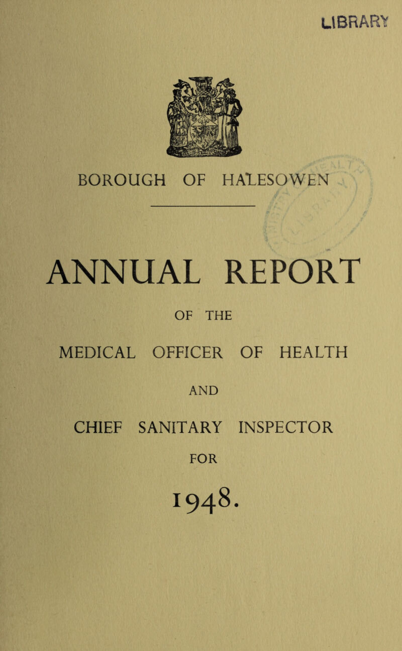 library BOROUGH OF HALESOWEN ANNUAL REPORT OF THE MEDICAL OFFICER OF HEALTH AND CHIEF SANITARY INSPECTOR FOR 1948.