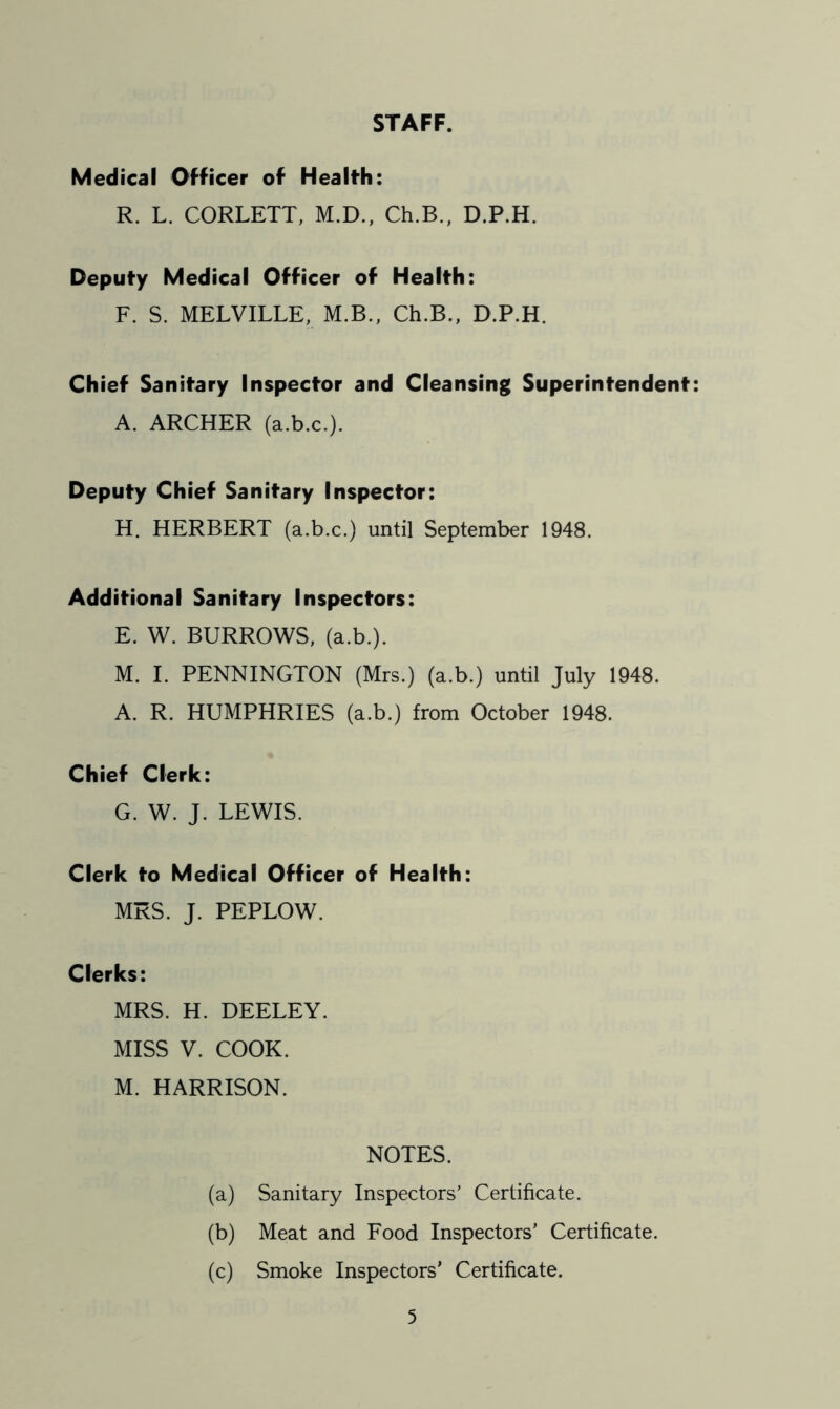 STAFF. Medical Officer of Health: R. L. CORLETT, M.D., Ch.B., D.P.H. Deputy Medical Officer of Health: F. S. MELVILLE, M.B., Ch.B., D.P.H. Chief Sanitary Inspector and Cleansing Superintendent: A. ARCHER (a.b.c.). Deputy Chief Sanitary Inspector: H. HERBERT (a.b.c.) until September 1948. Additional Sanitary Inspectors: E. W. BURROWS, (a.b.). M. I. PENNINGTON (Mrs.) (a.b.) until July 1948. A. R. HUMPHRIES (a.b.) from October 1948. Chief Clerk: G. W. J. LEWIS. Clerk to Medical Officer of Health: MRS. J. PEPLOW. Clerks: MRS. H. DEELEY. MISS V. COOK. M. HARRISON. NOTES. (a) Sanitary Inspectors’ Certificate. (b) Meat and Food Inspectors’ Certificate. (c) Smoke Inspectors’ Certificate.