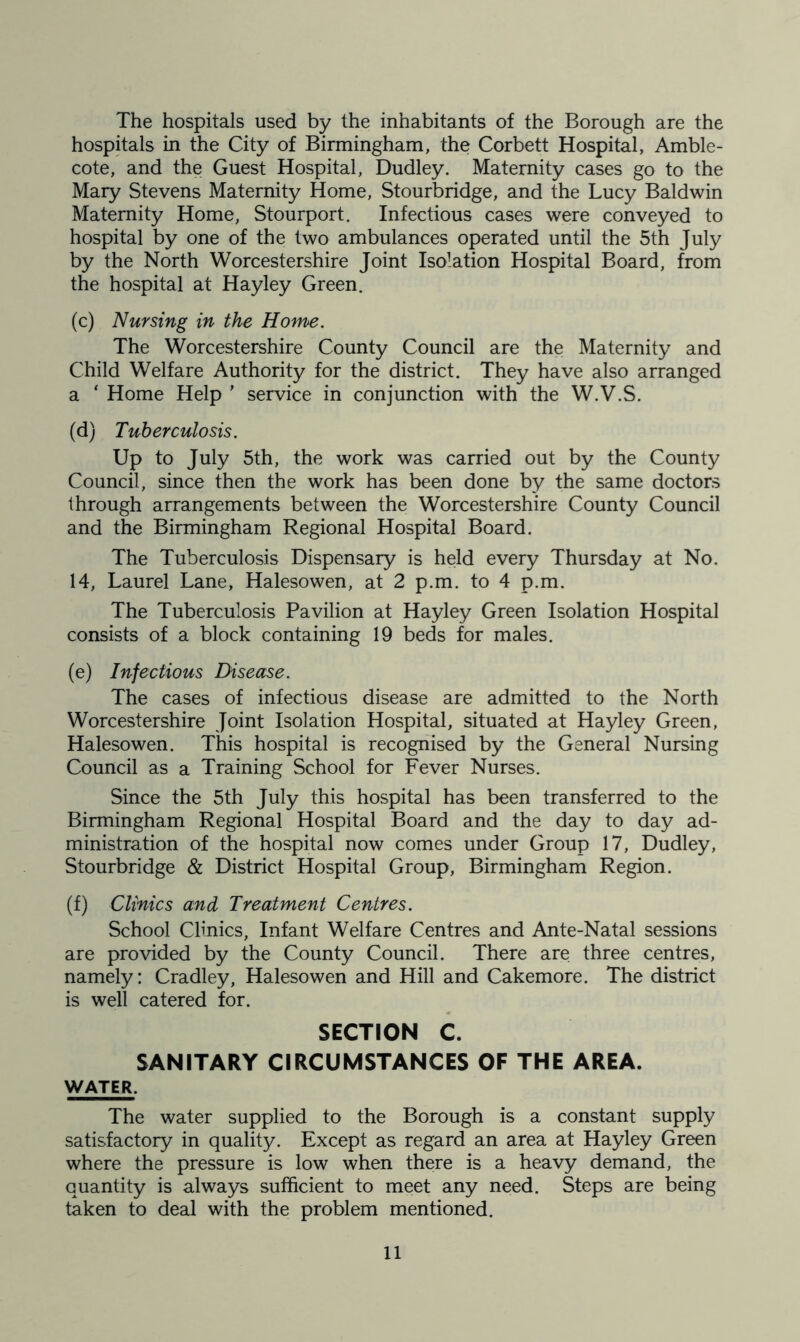 The hospitals used by the inhabitants of the Borough are the hospitals in the City of Birmingham, the Corbett Hospital, Amble- cote, and the Guest Hospital, Dudley. Maternity cases go to the Mary Stevens Maternity Home, Stourbridge, and the Lucy Baldwin Maternity Home, Stourport. Infectious cases were conveyed to hospital by one of the two ambulances operated until the 5th July by the North Worcestershire Joint Isolation Hospital Board, from the hospital at Hayley Green. (c) Nursing in the Home. The Worcestershire County Council are the Maternity and Child Welfare Authority for the district. They have also arranged a ‘ Home Help ’ service in conjunction with the W.V.S. (d) Tuberculosis. Up to July 5th, the work was carried out by the County Council, since then the work has been done by the same doctors through arrangements between the Worcestershire County Council and the Birmingham Regional Hospital Board. The Tuberculosis Dispensary is held every Thursday at No. 14, Laurel Lane, Halesowen, at 2 p.m. to 4 p.m. The Tuberculosis Pavilion at Hayley Green Isolation Hospital consists of a block containing 19 beds for males. (e) Infectious Disease. The cases of infectious disease are admitted to the North Worcestershire Joint Isolation Hospital, situated at Hayley Green, Halesowen. This hospital is recognised by the General Nursing Council as a Training School for Fever Nurses. Since the 5th July this hospital has been transferred to the Birmingham Regional Hospital Board and the day to day ad- ministration of the hospital now comes under Group 17, Dudley, Stourbridge & District Hospital Group, Birmingham Region. (f) Clinics and Treatment Centres. School Clinics, Infant Welfare Centres and Ante-Natal sessions are provided by the County Council. There are three centres, namely: Cradley, Halesowen and Hill and Cakemore. The district is well catered for. SECTION C. SANITARY CIRCUMSTANCES OF THE AREA. WATER. The water supplied to the Borough is a constant supply satisfactory in quality. Except as regard an area at Hayley Green where the pressure is low when there is a heavy demand, the quantity is always sufficient to meet any need. Steps are being taken to deal with the problem mentioned.