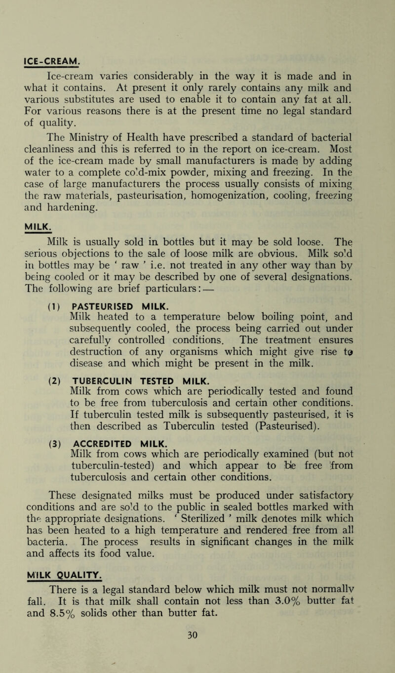 ICE-CREAM. Ice-cream varies considerably in the way it is made and in what it contains. At present it only rarely contains any milk and various substitutes are used to enable it to contain any fat at all. For various reasons there is at the present time no legal standard of quality. The Ministry of Health have prescribed a standard of bacterial cleanliness and this is referred to in the report on ice-cream. Most of the ice-cream made by small manufacturers is madq by adding water to a complete cold-mix powder, mixing and freezing. In the case of large manufacturers the process usually consists of mixing the raw materials, pasteurisation, homogenization, cooling, freezing and hardening. MILK, Milk is usually sold in bottles but it may be sold loose. The serious objections to the sale of loose milk are obvious. Milk sold in bottles may be ‘ raw ’ i.e. not treated in any other way than by being cooled or it may be described by one of several designations. The following are brief particulars: — (1) PASTEURISED MILK. Milk heated to a temperature below boiling point, and subsequently cooled, the process being carried out under carefully controlled conditions. The treatment ensures destruction of any organisms which might give rise to disease and which might be present in the milk. (2) TUBERCULIN TESTED MILK. Milk from cows which are periodically tested and found to be free from tuberculosis and certain other conditions. If tuberculin tested milk is subsequently pasteurised, it is then described as Tuberculin tested (Pasteurised). (3) ACCREDITED MILK. Milk from cows which are periodically examined (but not tuberculin-tested) and which appear to ble free 'from tuberculosis and certain other conditions. These designated milks must be produced under satisfactory conditions and are soM to the public in sealed bottles marked with the appropriate designations. ‘ Sterilized ’ milk denotes milk which has been heated to a high temperature and rendered free from all bacteria. The process results in significant changes in the milk and affects its food value. MILK QUALITY. There is a legal standard below which milk must not normallv fall. It is that milk shall contain not less than 3.0% butter fat and 8.5% solids other than butter fat.