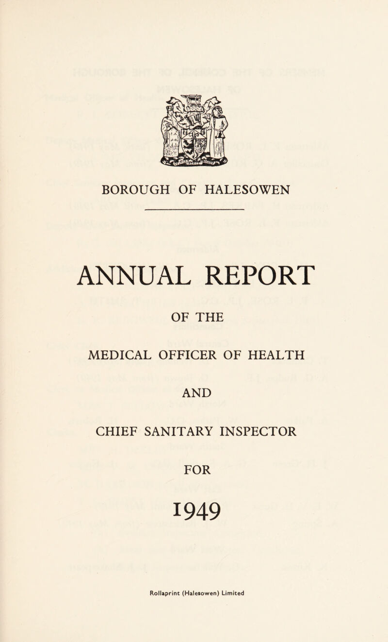 BOROUGH OF HALESOWEN ANNUAL REPORT OF THE MEDICAL OFFICER OF HEALTH AND CHIEF SANITARY INSPECTOR FOR 1949 Rollaprint (Halesowen) Limited