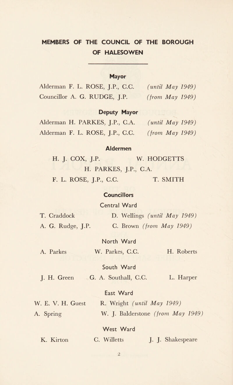 MEMBERS OF THE COUNCIL OF THE BOROUGH OF HALESOWEN Mayor Alderman F. L. ROSE, J.P., C.G. Councillor A. G. RUDGE, J.P. (until May 1949) (from May 1949) Deputy Mayor Alderman H. PARKES, J.P., C.A. Alderman F. L. ROSE, J.P., C.C. (until May 1949) (from May 1949) Aldermen H. J. COX, J.P. W. HODGETTS H. PARKES, J.P., C.A. F. L. ROSE, J.P., C.C. T. SMITH Councillors Central Ward T. Craddock D. Wellings (until May 1949) A. G. Rudge, J.P. C. Brown (from May 1949) A. Parkes North Ward W. Parkes, C.C. H. Roberts J. H. Green South Ward G. A. Southall, C.C. L. Harper W. E. V. H. Guest A. Spring East Ward R. Wright (until May 1949) W. J. Balderstone (from May 1949) K. Kirton West Ward C. Willetts J. J. Shakespeare