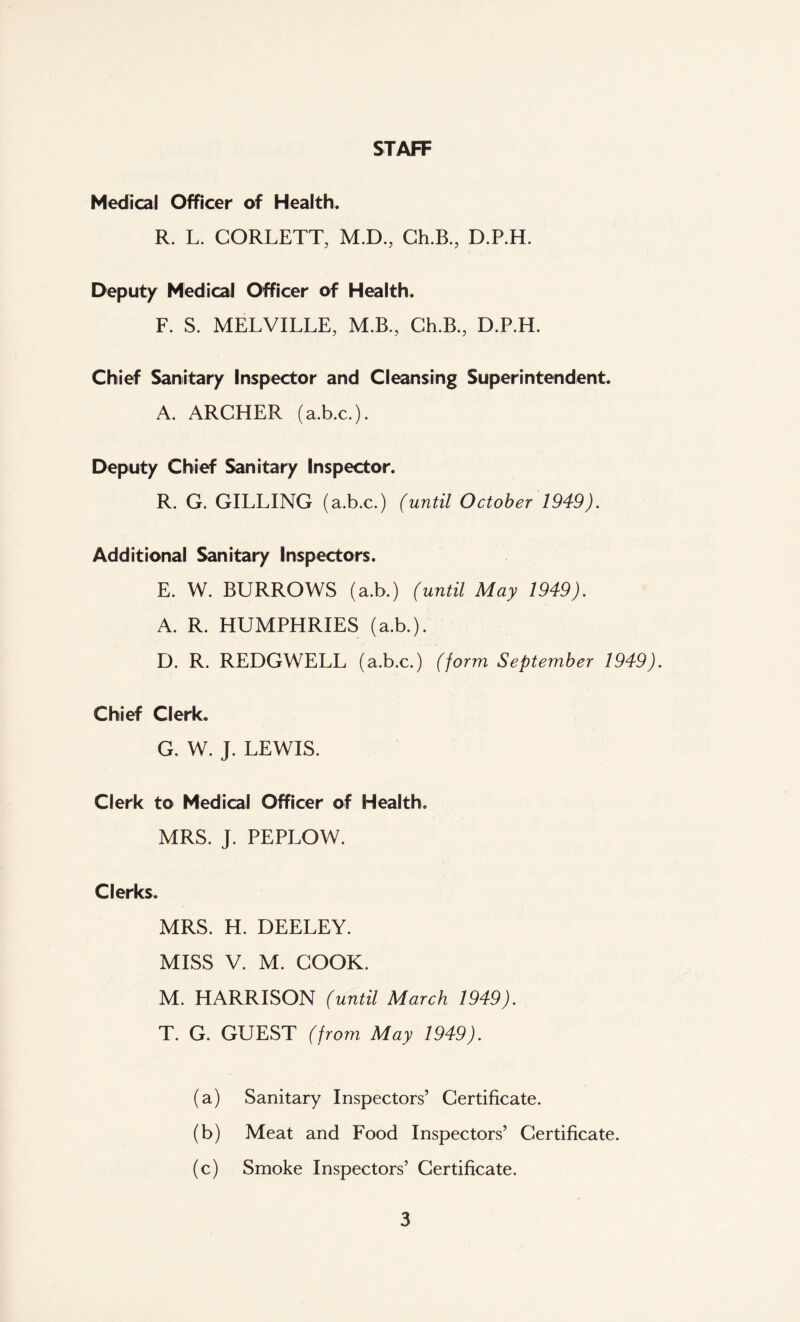 STAFF Medical Officer of Health. R. L. CORLETT, M.D, Ch.B., D.P.H. Deputy Medical Officer of Health. F. S. MELVILLE, M.B., Ch.B., D.P.H. Chief Sanitary Inspector and Cleansing Superintendent. A. ARCHER (a.b.c.). Deputy Chief Sanitary Inspector. R. G. GILLING (a.b.c.) (until October 1949). Additional Sanitary Inspectors. E. W. BURROWS (a.b.) (until May 1949). A. R. HUMPHRIES (a.b.). D. R. REDGWELL (a.b.c.) (form September 1949). Chief Clerk. G. W. J. LEWIS. Clerk to Medical Officer of Health. MRS. J. PEPLOW. Clerks. MRS. H. DEELEY. MISS V. M. COOK. M. HARRISON (until March 1949). T. G. GUEST (from May 1949). (a) Sanitary Inspectors’ Certificate. (b) Meat and Food Inspectors’ Certificate. (c) Smoke Inspectors’ Certificate.