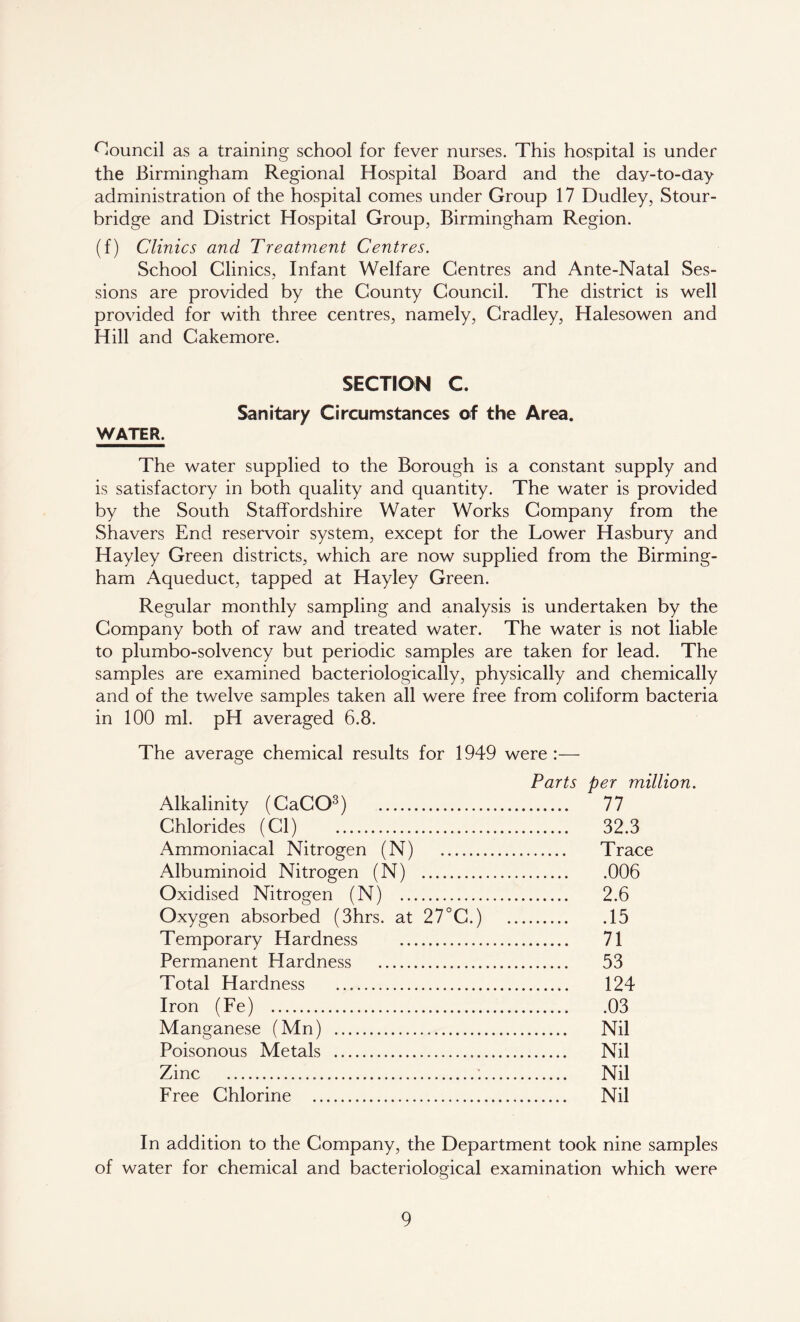 Council as a training school for fever nurses. This hospital is under the Birmingham Regional Hospital Board and the day-to-day administration of the hospital comes under Group 17 Dudley, Stour- bridge and District Hospital Group, Birmingham Region. (f) Clinics and Treatment Centres. School Clinics, Infant Welfare Centres and Ante-Natal Ses- sions are provided by the County Council. The district is well provided for with three centres, namely, Cradley, Halesowen and Hill and Cakemore. SECTION C. Sanitary Circumstances of the Area. WATER. The water supplied to the Borough is a constant supply and is satisfactory in both quality and quantity. The water is provided by the South Staffordshire Water Works Company from the Shavers End reservoir system, except for the Lower Hasbury and Hayley Green districts, which are now supplied from the Birming- ham Aqueduct, tapped at Hayley Green. Regular monthly sampling and analysis is undertaken by the Company both of raw and treated water. The water is not liable to plumbo-solvency but periodic samples are taken for lead. The samples are examined bacteriologically, physically and chemically and of the twelve samples taken all were free from coliform bacteria in 100 ml. pH averaged 6.8. The average chemical results for 1949 were:— Parts per million. Alkalinity (CaCO3) 77 Chlorides (Cl) 32.3 Ammoniacal Nitrogen (N) Trace Albuminoid Nitrogen (N) 006 Oxidised Nitrogen (N) 2.6 Oxygen absorbed (3hrs. at 27°C.) 15 Temporary Hardness 71 Permanent Hardness 53 Total Hardness 124 Iron (Fe) 03 Manganese (Mn) Nil Poisonous Metals Nil Zinc : Nil Free Chlorine Nil In addition to the Company, the Department took nine samples of water for chemical and bacteriological examination which were