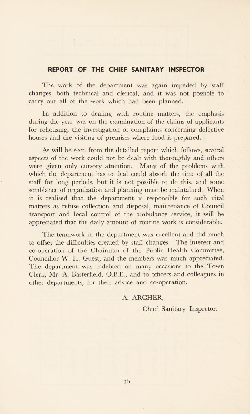 REPORT OF THE CHIEF SANITARY INSPECTOR The work of the department was again impeded by staff changes, both technical and clerical, and it was not possible to carry out all of the work which had been planned. In addition to dealing with routine matters, the emphasis during the year was on the examination of the claims of applicants for rehousing, the investigation of complaints concerning defective houses and the visiting of premises where food is prepared. As will be seen from the detailed report which follows, several aspects of the work could not be dealt with thoroughly and others were given only cursory attention. Many of the problems with which the department has to deal could absorb the time of all the staff for long periods, but it is not possible to do this, and some semblance of organisation and planning must be maintained. When it is realised that the department is responsible for such vital matters as refuse collection and disposal, maintenance of Council transport and local control of the ambulance service, it will be appreciated that the daily amount of routine work is considerable. The teamwork in the department was excellent and did much to offset the difficulties created by staff changes. The interest and co-operation of the Chairman of the Public Health Committee, Councillor W. H. Guest, and the members was much appreciated. The department was indebted on many occasions to the Town Clerk, Mr. A. Basterfield, O.B.E., and to officers and colleagues in other departments, for their advice and co-operation. A. ARCHER, Chief Sanitary Inspector.