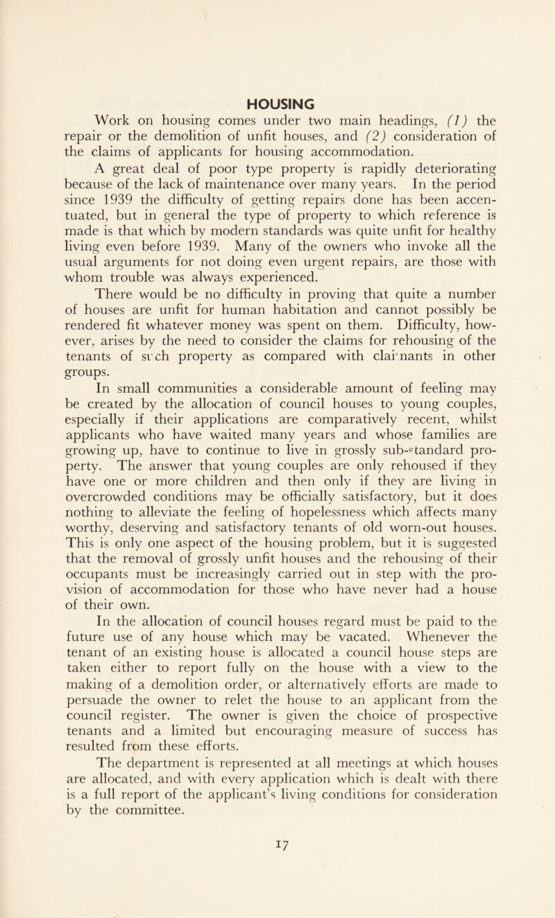 HOUSING Work on housing comes under two main headings, (1) the repair or the demolition of unfit houses, and (2) consideration of the claims of applicants for housing accommodation. A great deal of poor type property is rapidly deteriorating because of the lack of maintenance over many years. In the period since 1939 the difficulty of getting repairs done has been accen- tuated, but in general the type of property to which reference is made is that which by modern standards was quite unfit for healthy living even before 1939. Many of the owners who invoke all the usual arguments for not doing even urgent repairs, are those with whom trouble was always experienced. There would be no difficulty in proving that quite a number of houses are unfit for human habitation and cannot possibly be rendered fit whatever money was spent on them. Difficulty, how- ever, arises by the need to consider the claims for rehousing of the tenants of sr.ch property as compared with claimants in other groups. In small communities a considerable amount of feeling may be created by the allocation of council houses to young couples, especially if their applications are comparatively recent, whilst applicants who have waited many years and whose families are growing up, have to continue to live in grossly substandard pro- perty. The answer that young couples are only rehoused if they have one or more children and then only if they are living in overcrowded conditions may be officially satisfactory, but it does nothing to alleviate the feeling of hopelessness which affects many worthy, deserving and satisfactory tenants of old worn-out houses. This is only one aspect of the housing problem, but it is suggested that the removal of grossly unfit houses and the rehousing of their occupants must be increasingly carried out in step with the pro- vision of accommodation for those who have never had a house of their own. In the allocation of council houses regard must be paid to the future use of any house which may be vacated. Whenever the tenant of an existing house is allocated a council house steps are taken either to report fully on the house with a view to the making of a demolition order, or alternatively efforts are made to persuade the owner to relet the house to an applicant from the council register. The owner is given the choice of prospective tenants and a limited but encouraging measure of success has resulted from these efforts. The department is represented at all meetings at which houses are allocated, and with every application which is dealt with there is a full report of the applicant’s living conditions for consideration by the committee.