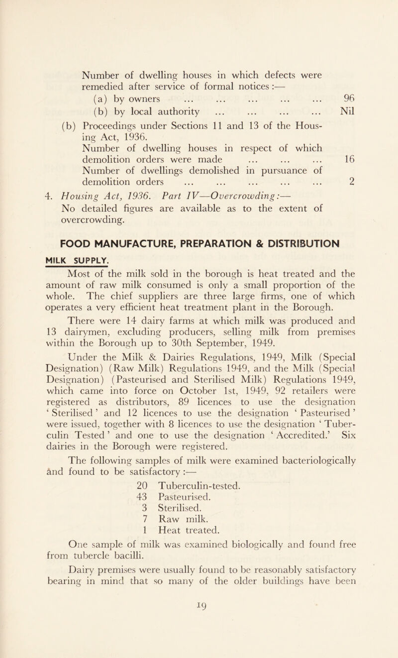 Number of dwelling houses in which defects were remedied after service of formal notices :— (a) by owners ... ... ... ... ... 96 (b) by local authority ... ... ... ... Nil (b) Proceedings under Sections 11 and 13 of the blous- ing Act, 1936. Number of dwelling houses in respect of which demolition orders were made ... ... ... 16 Number of dwellings demolished in pursuance of demolition orders ... ... ... ... ... 2 4. Housing Act, 1936. Part IV—Overcrowding:— No detailed figures are available as to the extent of overcrowding. FOOD MANUFACTURE, PREPARATION & DISTRIBUTION M^LK SUPPLY. Most of the milk sold in the borough is heat treated and the amount of raw milk consumed is only a small proportion of the whole. The chief suppliers are three large firms, one of which operates a very efficient heat treatment plant in the Borough. There were 14 dairy farms at which milk was produced and 13 dairymen, excluding producers, selling milk from premises within the Borough up to 30th September, 1949. Under the Milk & Dairies Regulations, 1949, Milk (Special Designation) (Raw Milk) Regulations 1949, and the Milk (Special Designation) (Pasteurised and Sterilised Milk) Regulations 1949, which came into force on October 1st, 1949, 92 retailers were registered as distributors, 89 licences to use the designation ‘ Sterilised ’ and 12 licences to use the designation 1 Pasteurised ’ were issued, together with 8 licences to use the designation ‘ Tuber- culin Tested ’ and one to use the designation ‘ Accredited.’ Six dairies in the Borough were registered. The following samples of milk were examined bacteriologically and found to be satisfactory :— 20 Tuberculin-tested. 43 Pasteurised. 3 Sterilised. 7 Raw milk. 1 Heat treated. One sample of milk was examined biologically and found free from tubercle bacilli. Dairy premises were usually found to be reasonably satisfactory bearing in mind that so many of the older buildings have been x9