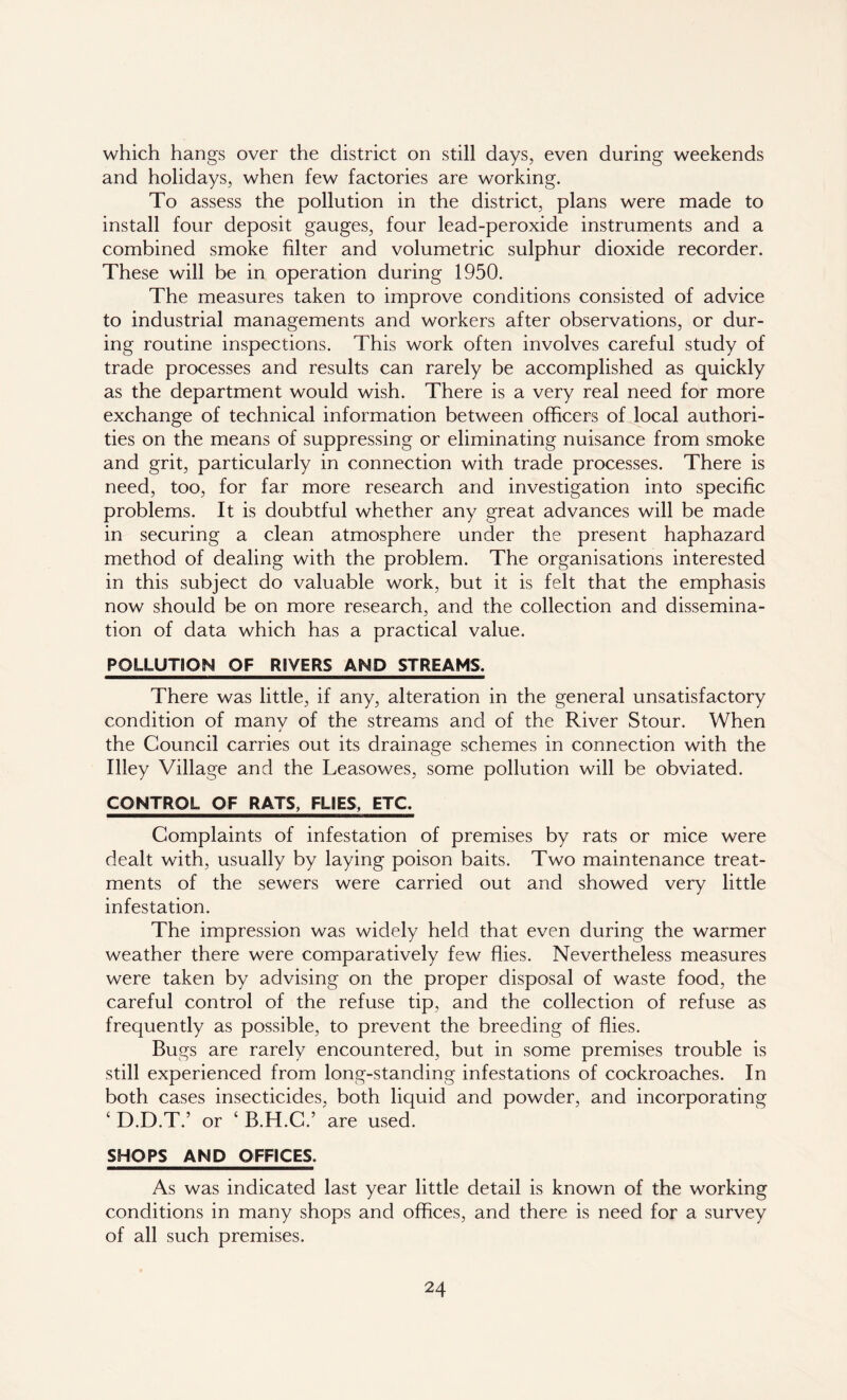 which hangs over the district on still days, even during weekends and holidays, when few factories are working. To assess the pollution in the district, plans were made to install four deposit gauges, four lead-peroxide instruments and a combined smoke filter and volumetric sulphur dioxide recorder. These will be in operation during 1950. The measures taken to improve conditions consisted of advice to industrial managements and workers after observations, or dur- ing routine inspections. This work often involves careful study of trade processes and results can rarely be accomplished as quickly as the department would wish. There is a very real need for more exchange of technical information between officers of local authori- ties on the means of suppressing or eliminating nuisance from smoke and grit, particularly in connection with trade processes. There is need, too, for far more research and investigation into specific problems. It is doubtful whether any great advances will be made in securing a clean atmosphere under the present haphazard method of dealing with the problem. The organisations interested in this subject do valuable work, but it is felt that the emphasis now should be on more research, and the collection and dissemina- tion of data which has a practical value. POLLUTION OF RIVERS AND STREAMS. There was little, if any, alteration in the general unsatisfactory condition of many of the streams and of the River Stour. When the Council carries out its drainage schemes in connection with the Illey Village and the Leasowes, some pollution will be obviated. CONTROL OF RATS, FLIES, ETC. Complaints of infestation of premises by rats or mice were dealt with, usually by laying poison baits. Two maintenance treat- ments of the sewers were carried out and showed very little infestation. The impression was widely held that even during the warmer weather there were comparatively few flies. Nevertheless measures were taken by advising on the proper disposal of waste food, the careful control of the refuse tip, and the collection of refuse as frequently as possible, to prevent the breeding of flies. Bugs are rarely encountered, but in some premises trouble is still experienced from long-standing infestations of cockroaches. In both cases insecticides, both liquid and powder, and incorporating ‘ D.D.T.’ or ‘ B.H.C.’ are used. SHOPS AND OFFICES. As was indicated last year little detail is known of the working conditions in many shops and offices, and there is need for a survey of all such premises.