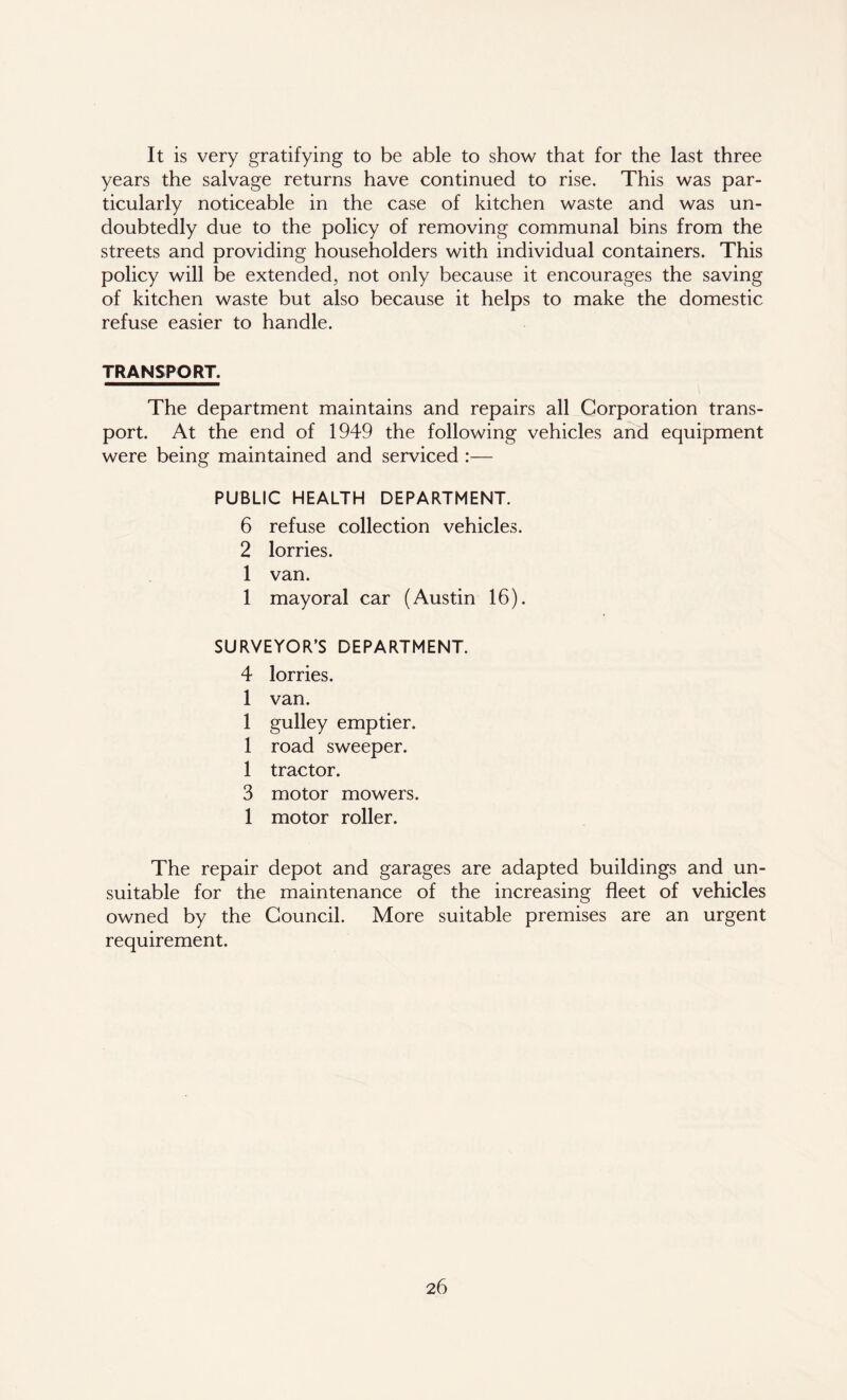 It is very gratifying to be able to show that for the last three years the salvage returns have continued to rise. This was par- ticularly noticeable in the case of kitchen waste and was un- doubtedly due to the policy of removing communal bins from the streets and providing householders with individual containers. This policy will be extended, not only because it encourages the saving of kitchen waste but also because it helps to make the domestic refuse easier to handle. TRANSPORT. The department maintains and repairs all Corporation trans- port. At the end of 1949 the following vehicles and equipment were being maintained and serviced :— PUBLIC HEALTH DEPARTMENT. 6 refuse collection vehicles. 2 lorries. 1 van. 1 mayoral car (Austin 16). SURVEYOR’S DEPARTMENT. 4 lorries. 1 van. 1 gulley emptier. 1 road sweeper. 1 tractor. 3 motor mowers. 1 motor roller. The repair depot and garages are adapted buildings and un- suitable for the maintenance of the increasing fleet of vehicles owned by the Council. More suitable premises are an urgent requirement.