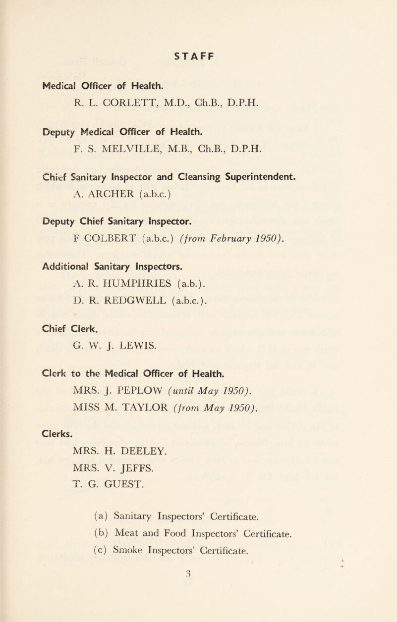 STAFF Medical Officer of Health. R. L. CORLETT, M.D., Ch.B., D.P.H. Deputy Medical Officer of Health. F. S. MELVILLE, M.B., Ch.B., D.P.H. Chief Sanitary Inspector and Cleansing Superintendent. A. ARCHER (a.b.c.) Deputy Chief Sanitary Inspector. F COLBERT (a.b.c.) (from February 1950). Additional Sanitary Inspectors. A. R. HUMPHRIES (a.b.). D. R. REDGWELL (a.b.c.). Chief Clerk. G. W. J. LEWIS. Clerk to the Medical Officer of Health. MRS. j. PE PLOW (until May 1950). MISS M. TAYLOR (from May 1950). Clerks. MRS. H. DEELEY. MRS. V. JEFFS. T. G. GUEST. (a) Sanitary Inspectors’ Certificate. (b) Meat and Food Inspectors’ Certificate. (c) Smoke Inspectors’ Certificate.