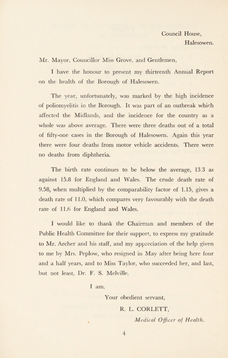 Council House, Halesowen. Mr. Mayor. Councillor Miss Grove, and Gentlemen, I have the honour to present my thirteenth Annual Report on the health of the Borough of Halesowen. The year, unfortunately, was marked by the high incidence of poliomyelitis in the Borough. It was part of an outbreak which affected the Midlands, and the incidence for the country as a whole was above average. There were three deaths out of a total of fifty-one cases in the Borough of Halesowen. Again this year there were four deaths from motor vehicle accidents. There were no deaths from diphtheria. The birth rate continues to be below the average, 13.3 as against 15.8 for England and Wales. The crude death rate of 9.58, when multiplied by the comparability factor of 1.15, gives a death rate of 11.0, which compares very favourably with the death rate of 11.6 for England and Wales. I would like to thank the Chairman and members of the Public Health Committee for their support, to express my gratitude to Mr. Archer and his staff, and my appreciation of the help given to me by Mrs. Peplow, who resigned in May after being here four and a half years, and to Miss Taylor, who succeeded her, and last, but not least, Dr. F. S. Melville. I am. Your obedient servant, R. L. CORLETT, Medical Officer of Health.