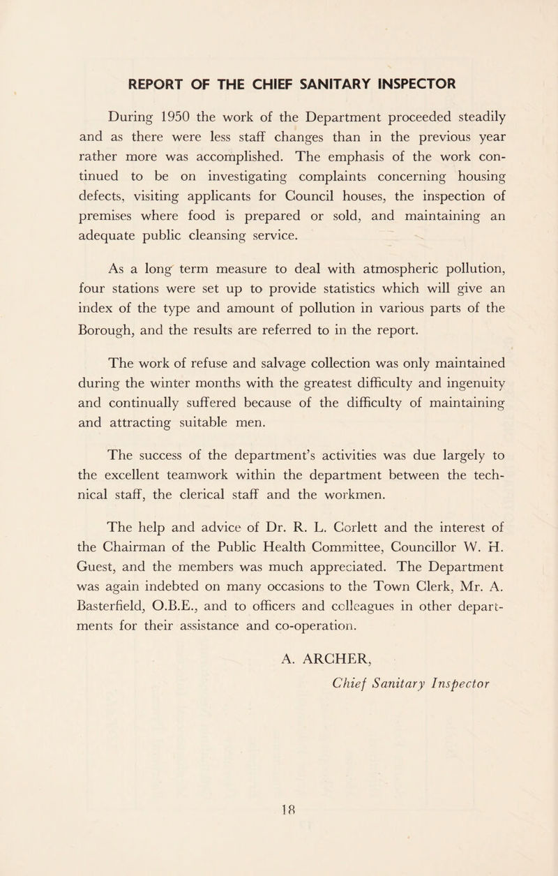 REPORT OF THE CHIEF SANITARY INSPECTOR During 1950 the work of the Department proceeded steadily and as there were less staff changes than in the previous year rather more was accomplished. The emphasis of the work con- tinued to be on investigating complaints concerning housing defects, visiting applicants for Council houses, the inspection of premises where food is prepared or sold, and maintaining an adequate public cleansing service. As a long term measure to deal with atmospheric pollution, four stations were set up to provide statistics which will give an index of the type and amount of pollution in various parts of the Borough, and the results are referred to in the report. The work of refuse and salvage collection was only maintained during the winter months with the greatest difficulty and ingenuity and continually suffered because of the difficulty of maintaining and attracting suitable men. The success of the department’s activities was due largely to the excellent teamwork within the department between the tech- nical staff, the clerical staff and the workmen. The help and advice of Dr. R. L. Corlett and the interest of the Chairman of the Public Health Committee, Councillor W. H. Guest, and the members was much appreciated. The Department was again indebted on many occasions to the Town Clerk, Mr. A. Basterfield, O.B.E., and to officers and colleagues in other depart- ments for their assistance and co-operation. A. ARCHER, Chief Sanitary Inspector lb