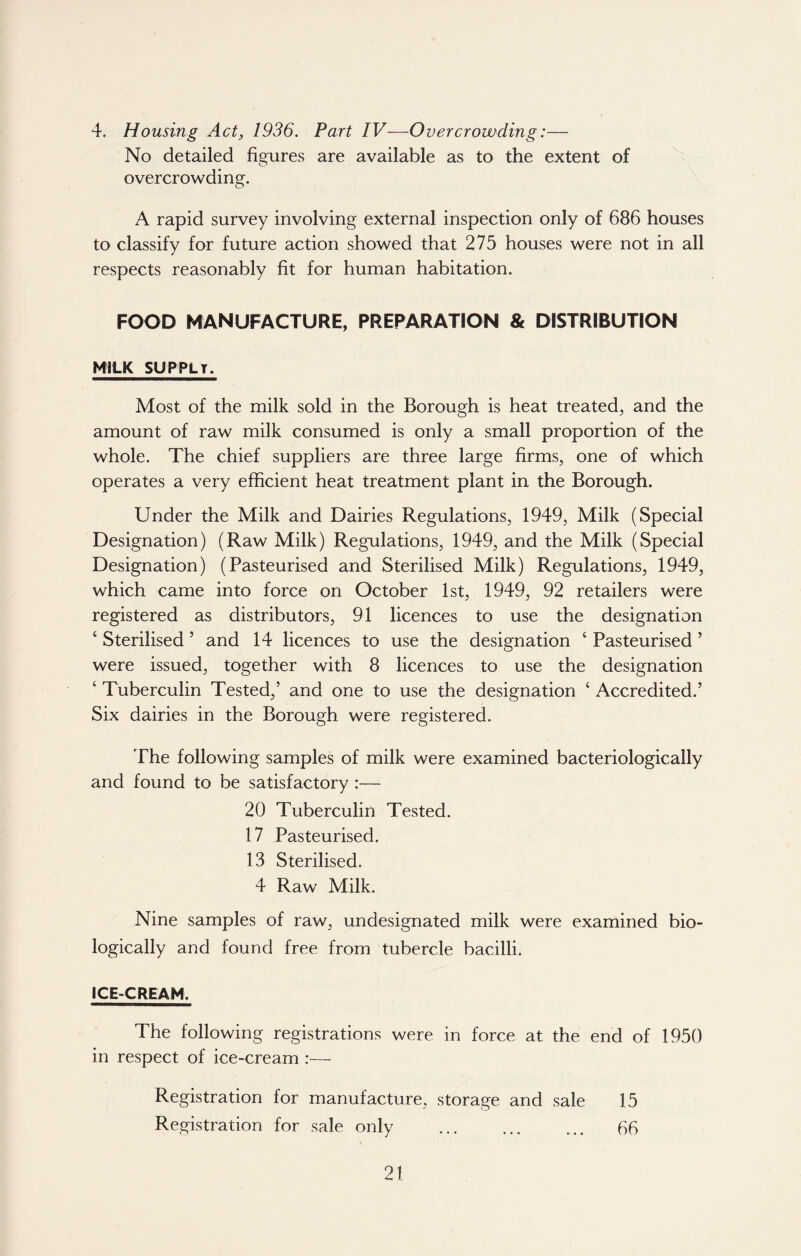 4. Housing Act, 1936. Part IV—Overcrowding:— No detailed figures are available as to the extent of overcrowding. A rapid survey involving external inspection only of 686 houses to classify for future action showed that 275 houses were not in all respects reasonably fit for human habitation. FOOD MANUFACTURE, PREPARATION & DISTRIBUTION MILK SUPPLT. Most of the milk sold in the Borough is heat treated, and the amount of raw milk consumed is only a small proportion of the whole. The chief suppliers are three large firms, one of which operates a very efficient heat treatment plant in the Borough. Under the Milk and Dairies Regulations, 1949, Milk (Special Designation) (Raw Milk) Regulations, 1949, and the Milk (Special Designation) (Pasteurised and Sterilised Milk) Regulations, 1949, which came into force on October 1st, 1949, 92 retailers were registered as distributors, 91 licences to use the designation c Sterilised ’ and 14 licences to use the designation c Pasteurised ’ were issued, together with 8 licences to use the designation ‘ Tuberculin Tested,’ and one to use the designation * * * 4 Accredited.’ Six dairies in the Borough were registered. The following samples of milk were examined bacteriologically and found to be satisfactory :— 20 Tuberculin Tested. 17 Pasteurised. 13 Sterilised. 4 Raw Milk. Nine samples of raw, undesignated milk were examined bio- logically and found free from tubercle bacilli. ICE-CREAM. The following registrations were in force at the end of 1950 in respect of ice-cream :— Registration for manufacture, storage and sale 15 Registration for sale only 66