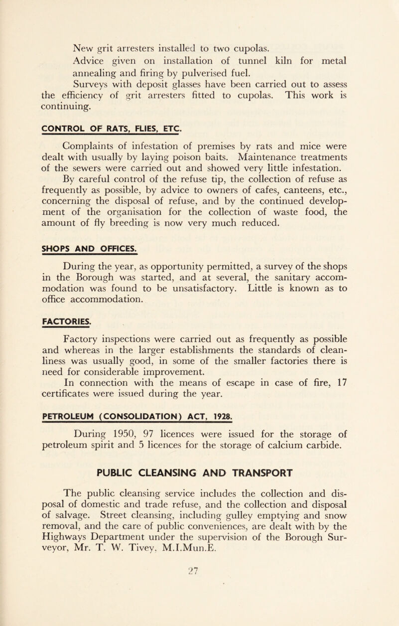 New grit arresters installed to two cupolas. Advice given on installation of tunnel kiln for metal annealing and firing by pulverised fuel. Surveys with deposit glasses have been carried out to assess the efficiency of grit arresters fitted to cupolas. This work is continuing. CONTROL OF RATS, FLIES, ETC. Complaints of infestation of premises by rats and mice were dealt with usually by laying poison baits. Maintenance treatments of the sewers were carried out and showed very little infestation. By careful control of the refuse tip, the collection of refuse as frequently as possible, by advice to owners of cafes, canteens, etc., concerning the disposal of refuse, and by the continued develop- ment of the organisation for the collection of waste food, the amount of fly breeding is now very much reduced. SHOPS AND OFFICES. During the year, as opportunity permitted, a survey of the shops in the Borough was started, and at several, the sanitary accom- modation was found to be unsatisfactory. Little is known as to office accommodation. FACTORIES. Factory inspections were carried out as frequently as possible and whereas in the larger establishments the standards of clean- liness was usually good, in some of the smaller factories there is need for considerable improvement. In connection with the means of escape in case of fire, 17 certificates were issued during the year. PETROLEUM (CONSOLIDATION) ACT, 1928. During 1950, 97 licences were issued for the storage of petroleum spirit and 5 licences for the storage of calcium carbide. PUBLIC CLEANSING AND TRANSPORT The public cleansing service includes the collection and dis- posal of domestic and trade refuse, and the collection and disposal of salvage. Street cleansing, including gulley emptying and snow removal, and the care of public conveniences, are dealt with by the Highways Department under the supervision of the Borough Sur- veyor, Mr. T. W. Tivey, M.I.Mun.E.