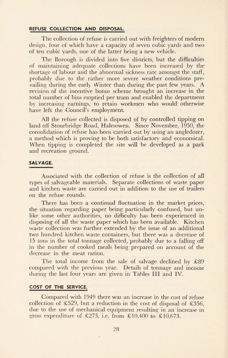 REFUSE COLLECTION AND DISPOSAL The collection of refuse is carried out with freighters of modern design, four of which have a capacity of seven cubic yards and two of ten cubic yards, one of the latter being a new vehicle. The Borough is divided into five districts, but the difficulties of maintaining adequate collections have been increased by the shortage of labour and the abnormal sickness rate amongst the staff, probably due to the rather more severe weather conditions pre- vailing during the earky Winter than during the past few years. A revision of the incentive bonus scheme brought an increase in the total number of bins emptied per team and enabled the department by increasing earnings, to retain workmen who would otherwise have left the Council’s employment. All the refuse collected is disposed of by controlled tipping on land off Stourbridge Road, Halesowen. Since November, 1950, the consolidation of refuse has been carried out by using an angledozer, a method which is proving to be both satisfactory and economical. When tipping is completed the site will be developed as a park and recreation ground. SALVAGE. Associated with the collection of refuse is the collection of all types of salvageable materials. Separate collections of waste paper and kitchen waste are carried out in addition to the use of trailers on the refuse rounds. There has been a continual fluctuation in the market prices, the situation regarding paper being particularly confused, but un- like some other authorities, no difficulty has been experienced in disposing of all the waste paper which has been available. Kitchen waste collection was further extended by the issue of an additional two hundred kitchen waste containers, but there was a decrease of 15 tons in the total tonnage collected, probably due to a falling off in the number of cooked meals being prepared on account of the decrease in the meat ration. The total income from the sale of salvage declined by £89 compared with the previous year. Details of tonnage and income during the last four years are given in Tables III and IV. COST OF THE SERVICE. Compared with 1949 there was an increase in the cost of refuse collection of £529, but a reduction in the cost of disposal of £356, due to the use of mechanical equipment resulting in an increase in gross expenditure of £273, i.e. from £10,400 to £10,673.