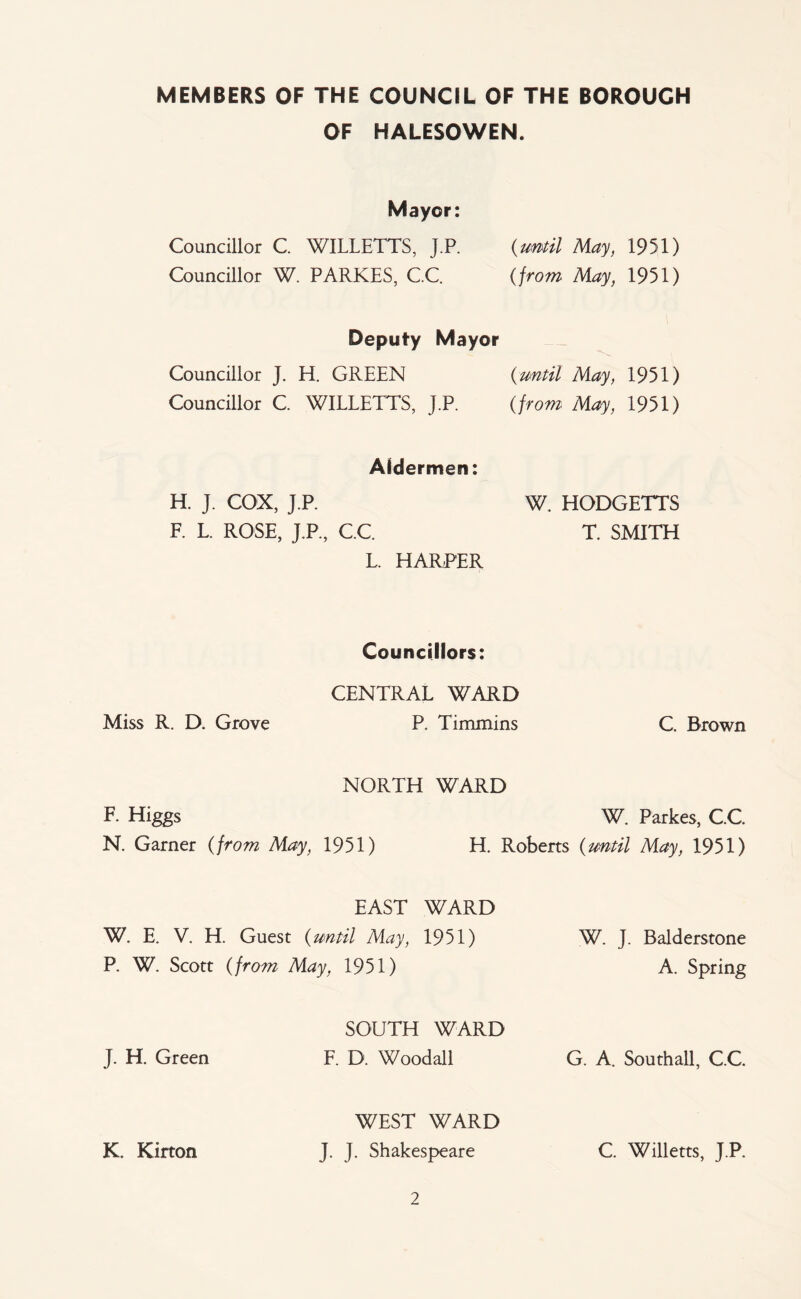 MEMBERS OF THE COUNCIL OF THE BOROUGH OF HALESOWEN. Mayor: Councillor C. WILLETTS, J.P. {until May, 1951) Councillor W. PARKES, C.C. (/row May, 1951) Deputy Mayor Councillor J. li. GREEN {until May, 1951) Councillor C WILLETTS, J.P. {from Mc^, 1951) Aldermen: H. J. COX, J.P. F. L. ROSE, J.P., C.C L. HARPER W. HODGETTS T. SMITH Councillors: Miss R. D. Grove CENTRAL WARD P. Timmins C. Brown NORTH WARD F. Higgs N. Garner {from May, 1951) W. Parkes, C.C. H. Roberts {until May, 1951) EAST WARD W. E. V. H. Guest {until May, 1951) P. W. Scott {from May, 1951) W. J. Balderstone A. Spring J. H. Green SOUTH WARD F. D. Woodall G. A. Southall, C.C. K. Kirton WEST WARD J. J. Shakespeare C. Willetts, J.P.
