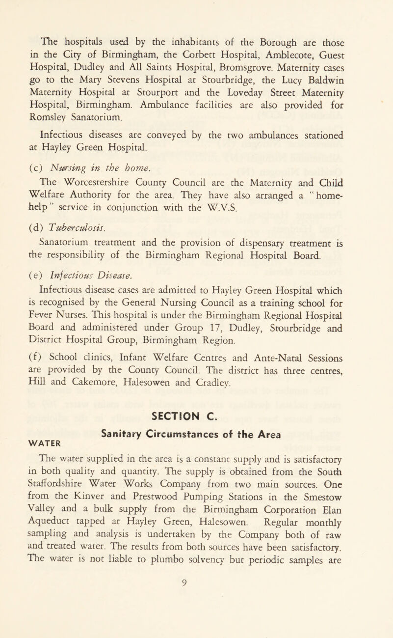 The hospitals used by the inhabitants of the Borough are those in the City of Birmingham, the Corbett Hospital, Amblecote, Guest Hospital, Dudley and All Saints Hospital, Bromsgrove. Maternity cases go to the Mary Stevens Hospital at Stourbridge, the Lucy Baldwin Maternity Hospital at Stourport and the Loveday Street Maternity Hospital, Birmingham. Ambulance facilities are also provided for Romsley Sanatorium. Infectious diseases are conveyed by the two ambulances stationed at Hayley Green Hospital. (c) Nm’smg in the home. The Worcestershire County Council are the Maternity and Child Welfare Authority for the area. They have also arranged a ” home- help” service in conjunction with the W.V.S. (d) Tuberculosis. Sanatorium treatment and the provision of dispensary treatment is the responsibility of the Birmingham Regional Hospital Board. (e) Infectious Disease. Infectious disease cases are admitted to Hayley Green Hospital which is recognised by the General Nursing Council as a training school for Fever Nurses. This hospital is under the Birmingham Regional Hospital Board and administered under Group 17, Dudley, Stourbridge and District Hospital Group, Birmingham Region. (f) School clinics, Infant Welfare Centres and Ante-Natal Sessions are provided by the County Council. The district has three centres. Hill and Cakemore, Halesowen and Cradley. SECTION C. Sanitary Circumstances of the Area WATER The water supplied in the area is a constant supply and is satisfactory in both quality and quantity. The supply is obtained from the South Staffordshire Water Works Company from two main sources. One from the Kinver and Prestwood Pumping Stations in the Smestow Valley and a bulk supply from the Birmingham Corporation Elan Aqueduct tapped at Hayley Green, Halesowen. Regular monthly sampling and analysis is undertaken by the Company both of raw and treated water. The results from both sources have been satisfactory. The water is not liable to plumbo solvency but periodic samples are