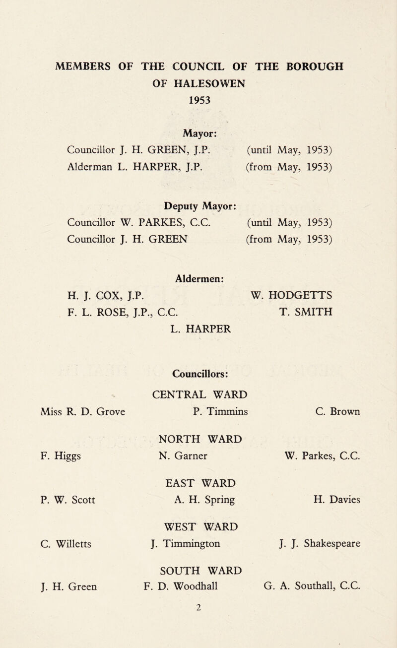 MEMBERS OF THE COUNCIL OF THE BOROUGH OF HALESOWEN 1953 Mayor: Councillor J. H. GREEN, J.P. (until May, 1953) Alderman L. HARPER, J.P. (from May, 1953) Deputy Mayor: Councillor W. PARKES, C.C. Councillor J. H. GREEN (until May, 1953) (from May, 1953) Aldermen: H. J. COX, J.P. F. L. ROSE, J.P., C.C. L. HARPER W. HODGETTS T. SMITH Councillors: CENTRAL WARD Miss R. D. Grove P. Timmins C. Brown F. Higgs NORTH WARD N. Garner W. Parkes, C.C P. W. Scott EAST WARD A. H. Spring H. Davies C. Willetts WEST WARD J. Timmington J. J. Shakespeare J. H. Green SOUTH WARD F. D. Woodhall G, A. Southall, C.C.