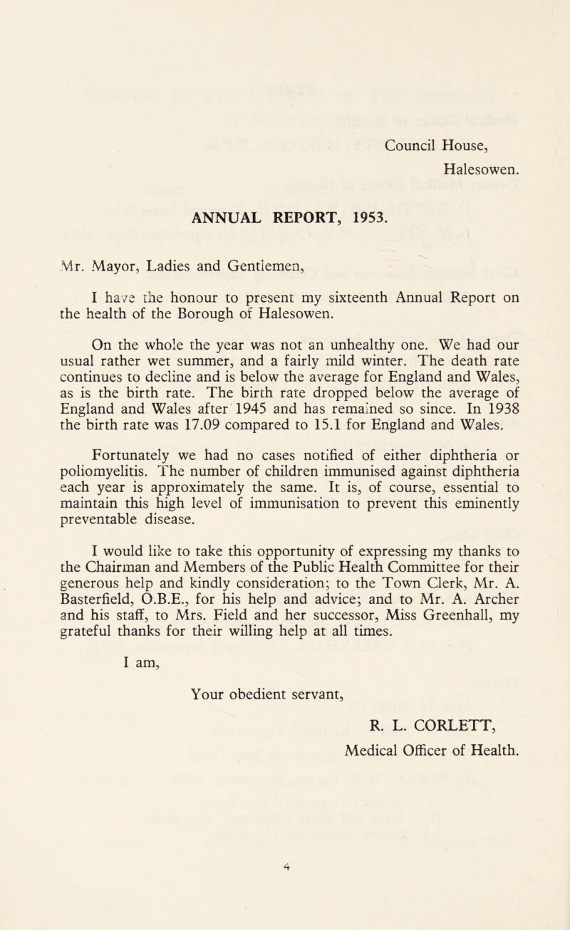 Council House, Halesowen. ANNUAL REPORT, 1953. Mr. Mayor, Ladies and Gentlemen, I have the honour to present my sixteenth Annual Report on the health of the Borough of Halesowen. On the whole the year was not an unhealthy one. We had our usual rather wet summer, and a fairly mild winter. The death rate continues to decline and is below the average for England and Wales, as is the birth rate. The birth rate dropped below the average of England and Wales after 1945 and has remained so since. In 1938 the birth rate was 17.09 compared to 15.1 for England and Wales. Fortunately we had no cases notified of either diphtheria or poliomyelitis. The number of children immunised against diphtheria each year is approximately the same. It is, of course, essential to maintain this high level of immunisation to prevent this eminently preventable disease. I would like to take this opportunity of expressing my thanks to the Chairman and Members of the Public Health Committee for their generous help and kindly consideration; to the Town Clerk, Mr. A. Basterfield, O.B.E., for his help and advice; and to Mr. A. Archer and his staff, to Mrs. Field and her successor, Miss Greenhall, my grateful thanks for their willing help at all times. I am, Your obedient servant, R. L. CORLETT, Medical Officer of Health.