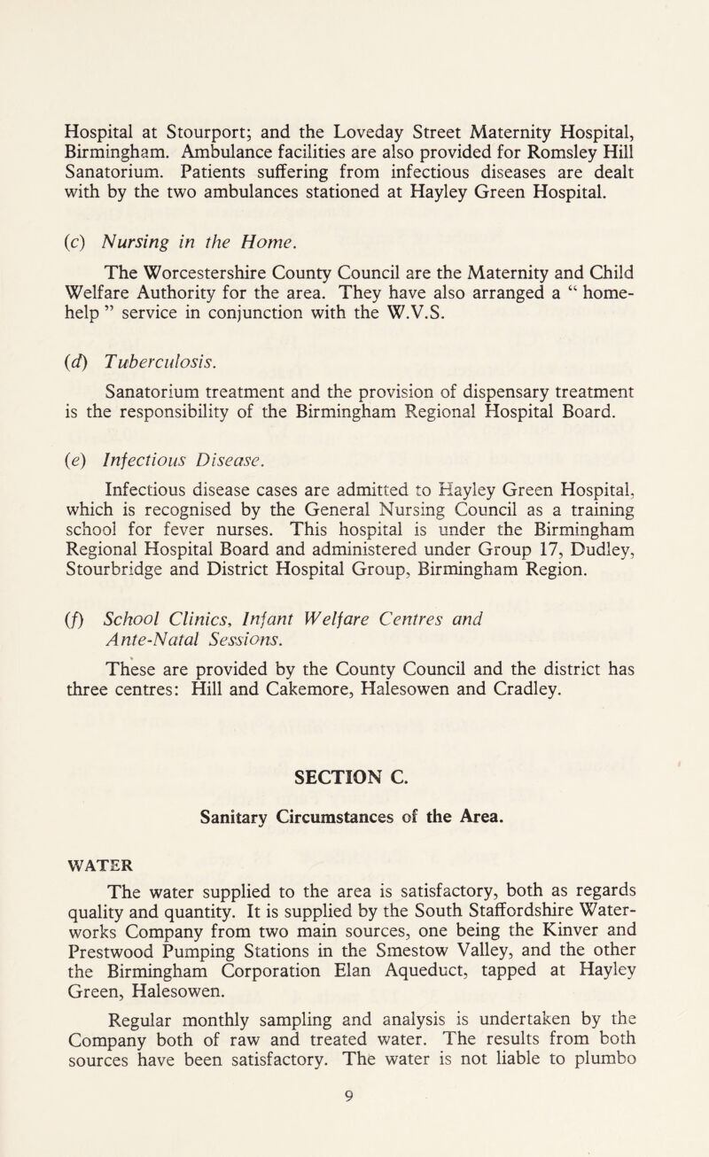 Hospital at Stourport; and the Loveday Street Maternity Hospital, Birmingham. Ambulance facilities are also provided for Romsley Hill Sanatorium. Patients suffering from infectious diseases are dealt with by the two ambulances stationed at Hayley Green Hospital. (c) Nursing in the Home. The Worcestershire County Council are the Maternity and Child Welfare Authority for the area. They have also arranged a “ home- help ” service in conjunction with the W.V.S. (d) Tuberculosis. Sanatorium treatment and the provision of dispensary treatment is the responsibility of the Birmingham Regional Hospital Board. (e) Infectious Disease. Infectious disease cases are admitted to Hayley Green Hospital, which is recognised by the General Nursing Council as a training school for fever nurses. This hospital is under the Birmingham Regional Hospital Board and administered under Group 17, Dudley, Stourbridge and District Hospital Group, Birmingham Region. if) School Clinics, Infant Welfare Centres and Ante-Natal Sessions. * These are provided by the County Council and the district has three centres: Hill and Cakemore, Halesowen and Cradley. SECTION C. Sanitary Circumstances of the Area. WATER The water supplied to the area is satisfactory, both as regards quality and quantity. It is supplied by the South Staffordshire Water- works Company from two main sources, one being the Kinver and Prestwood Pumping Stations in the Smestow Valley, and the other the Birmingham Corporation Elan Aqueduct, tapped at Hayley Green, Halesowen. Regular monthly sampling and analysis is undertaken by the Company both of raw and treated water. The results from both sources have been satisfactory. The water is not liable to plumbo