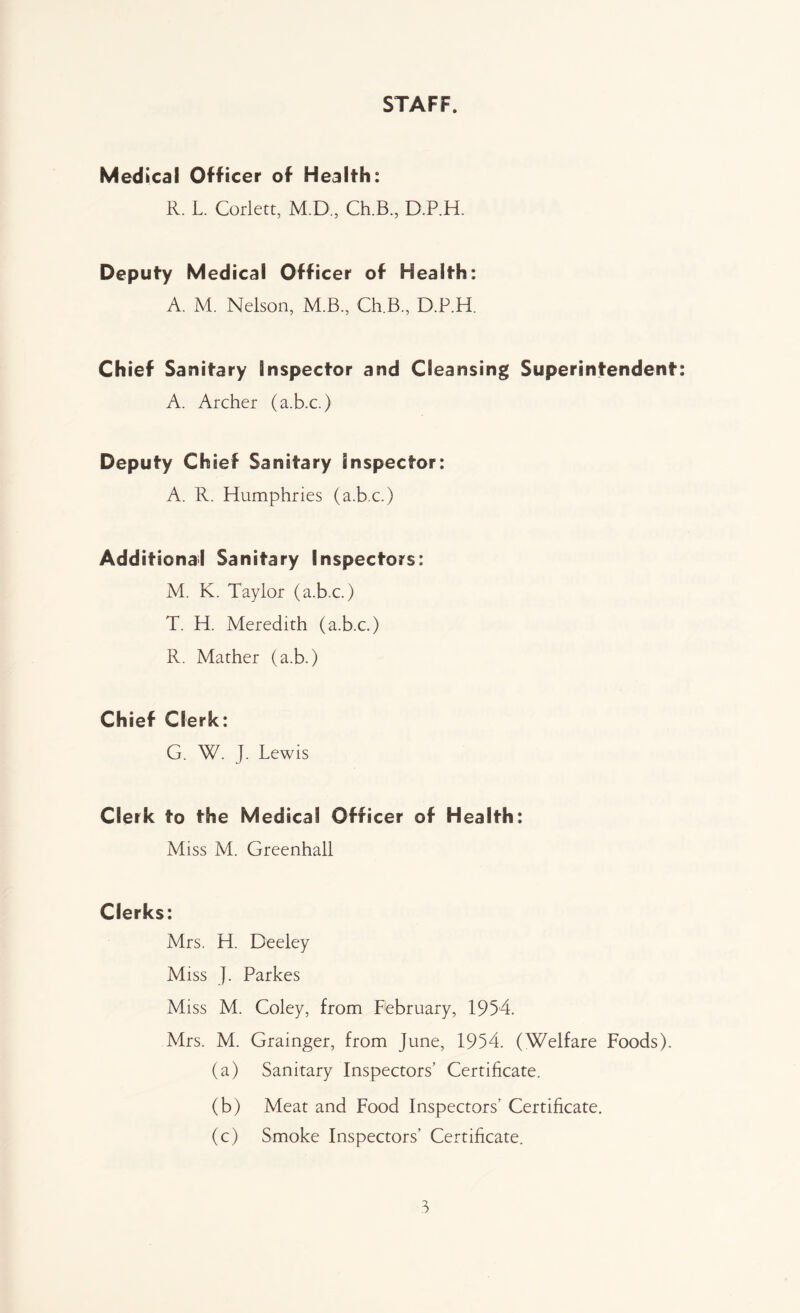 STAFF. Medical Officer of Health: R. L. Corlett, M.D., Ch.B, D.P.H. Deputy Medical Officer of Health: A. M. Nelson, M.B., Ch.B., D.P.H. Chief Sanitary Inspector and Cleansing Superintendent: A. Archer (a.b.c.) Deputy Chief Sanitary Inspector: A. R. Humphries (a.b.c.) Additional Sanitary Inspectors: M. K. Taylor (a.b.c.) T. H. Meredith (a.b.c.) R. Mather (a.b.) Chief Clerk: G. W. J. Lewis Clerk to the Medical Officer of Health: Miss M. Greenhall Clerks: Mrs. H. Deeley Miss J. Parkes Miss M. Coley, from February, 1954. Mrs. M. Grainger, from June, 1954. (Welfare Foods). (a) Sanitary Inspectors’ Certificate. (b) Meat and Food Inspectors’ Certificate. (c) Smoke Inspectors’ Certificate.