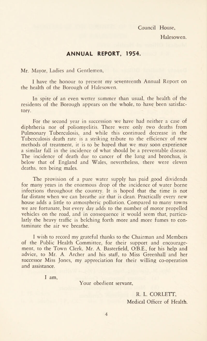 Council House, Halesowen. ANNUAL REPORT, 1954. Mr. Mayor, Ladies and Gentlemen, I have the honour to present my seventeenth Annual Report on the health of the Borough of Halesowen. In spite of an even wetter summer than usual, the health of the residents of the Borough appears on the whole, to have been satisfac- tory. For the second year in succession we have had neither a case of diphtheria nor of poliomyelitis. There were only two deaths from Pulmonary Tuberculosis, and while this continued decrease in the Tuberculosis death rate is a striking tribute to the efficiency of new methods of treatment, it is to be hoped that we may soon experience a similar fall in the incidence of what should be a preventable disease. The incidence of death due to cancer of the lung and bronchus, is below that of England and Wales, nevertheless, there were eleven deaths, ten being males. The provision of a pure water supply has paid good dividends for many years in the enormous drop of the incidence of water borne infections throughout the country. It is hoped that the time is not far distant when we can breathe air that is clean. Practically every new house adds a little to atmospheric pollution. Compared to many towns we are fortunate, but every day adds to the number of motor propelled vehicles on the road, and in consequence it would seem that, particu- larly the heavy traffic is belching forth more and more fumes to con- taminate the air we breathe. I wish to record my grateful thanks to the Chairman and Members of the Public Health Committee, for their support and encourage- ment, to the Town Clerk, Mr. A. Basterfield, O.B.E., for his help and advice, to Mr. A. Archer and his staff, to Miss Greenhall and her successor Miss Jones, my appreciation for their willing co-operation and assistance. I am, Your obedient servant, 4 R. L. CORLETT, Medical Officer of Health.