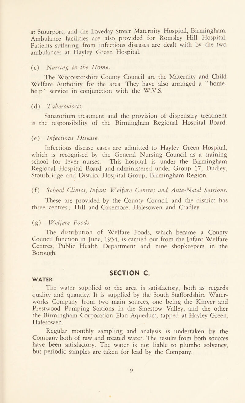 at Stourport, and the Loveday Street Maternity Hospital, Birmingham. Ambulance facilities are also provided for Romsley Hill Hospital. Patients suffering from infectious diseases are dealt with by the two ambulances at Hayley Green Hospital. (c) Nursing in the Home. The Worcestershire County Council are the Maternity and Child Welfare Authority for the area. They have also arranged a home- help ” service in conjunction with the W.V.S. (d) Tuberculosis. Sanatorium treatment and the provision of dispensary treatment is the responsibility of the Birmingham Regional Hospital Board. (e) Infectious Disease. Infectious disease cases are admitted to Hayley Green Hospital, which is recognised by the General Nursing Council as a training school for fever nurses. This hospital is under the Birmingham Regional Hospital Board and administered under Group 17, Dudley, Stourbridge and District Hospital Group, Birmingham Region. (f) School Clinics, Infant Welfare Centres and Ante-Natal Sessions. These are provided by the County Council and the district has three centres: Hill and Cakemore, Halesowen and Cradley. (g) Welfare Foods. The distribution of Welfare Foods, which became a County Council function in June, 1954, is carried out from the Infant Welfare Centres, Public Health Department and nine shopkeepers in the Borough. SECTION C. WATER The water supplied to the area is satisfactory, both as regards quality and quantity. It is supplied by the South Staffordshire Water- works Company from two main sources, one being the Kinver and Prestwood Pumping Stations in the Smestow Valley, and the other the Birmingham Corporation Elan Aqueduct, tapped at Hayley Green, Halesowen. Regular monthly sampling and analysis is undertaken by the Company both of raw and treated water. The results from both sources have been satisfactory. The water is not liable to plumbo solvency, but periodic samples are taken for lead by the Company.