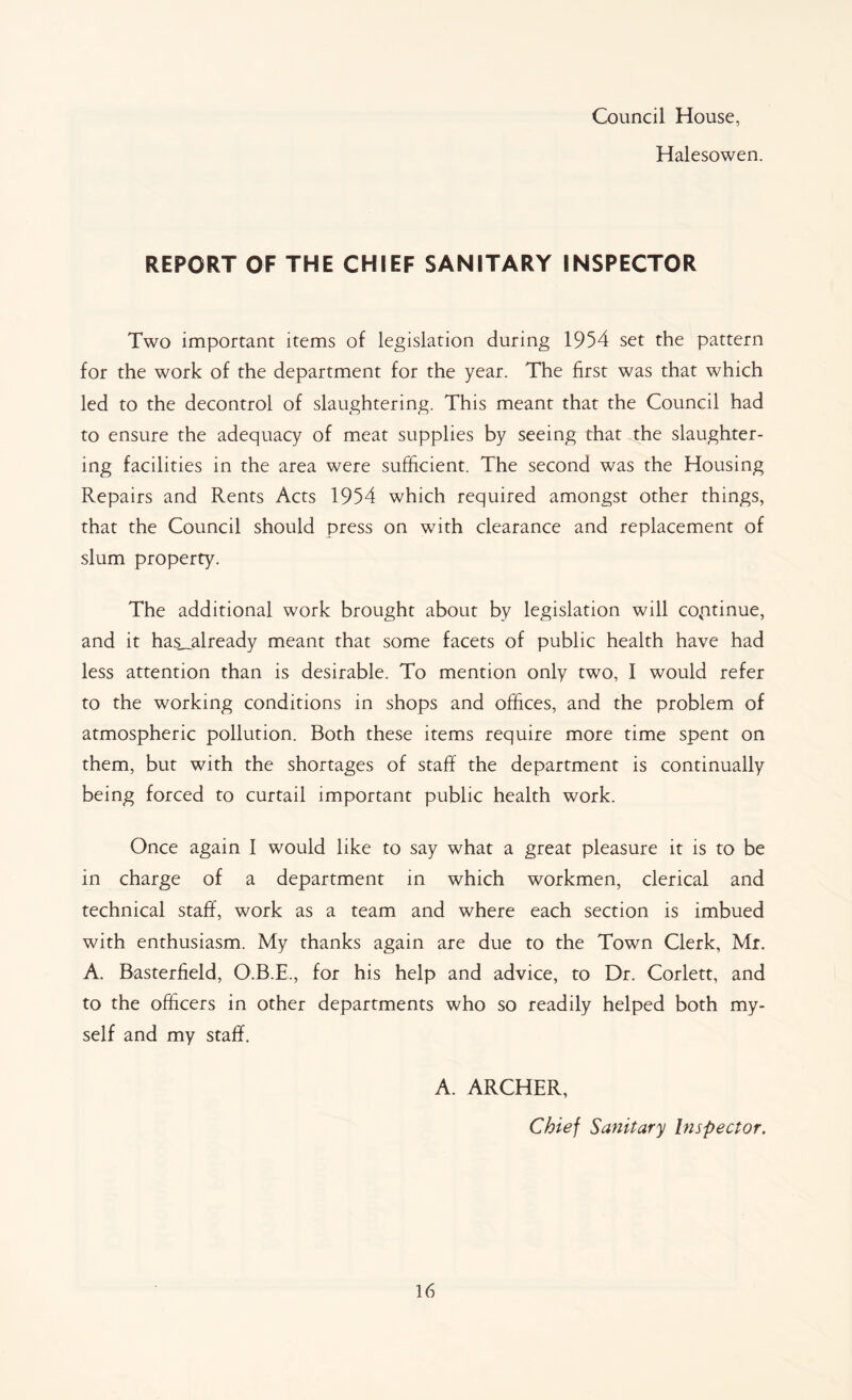Council House, Halesowen. REPORT OF THE CHIEF SANITARY INSPECTOR Two important items of legislation during 1954 set the pattern for the work of the department for the year. The first was that which led to the decontrol of slaughtering. This meant that the Council had to ensure the adequacy of meat supplies by seeing that the slaughter- ing facilities in the area were sufficient. The second was the Housing Repairs and Rents Acts 1954 which required amongst other things, that the Council should press on with clearance and replacement of slum property. The additional work brought about by legislation will continue, and it has__already meant that some facets of public health have had less attention than is desirable. To mention only two, I would refer to the working conditions in shops and offices, and the problem of atmospheric pollution. Both these items require more time spent on them, but with the shortages of staff the department is continually being forced to curtail important public health work. Once again I would like to say what a great pleasure it is to be in charge of a department in which workmen, clerical and technical staff, work as a team and where each section is imbued with enthusiasm. My thanks again are due to the Town Clerk, Mr. A. Basterfield, O.B.E., for his help and advice, to Dr. Corlett, and to the officers in other departments who so readily helped both my- self and my staff. A. ARCHER, Chief Sanitary Inspector.