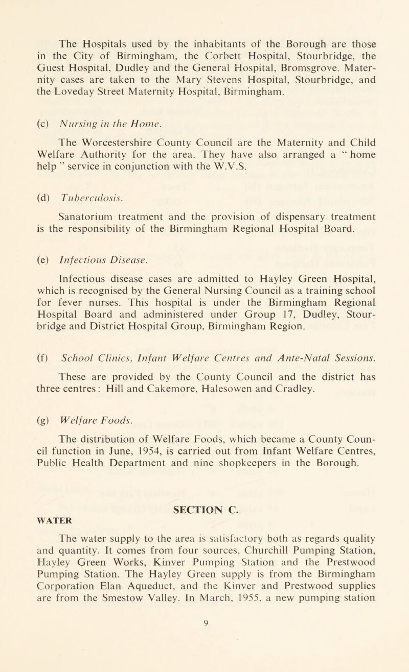 The Hospitals used by the inhabitants of the Borough are those in the City of Birmingham, the Corbett Hospital, Stourbridge, the Guest Hospital, Dudley and the General Hospital, Bromsgrove. Mater- nity cases are taken to the Mary Stevens Hospital, Stourbridge, and the Loveday Street Maternity Hospital, Birmingham. (c) Nursing in the Home. The Worcestershire County Council are the Maternity and Child Welfare Authority for the area. They have also arranged a “ home help ” service in conjunction with the W.V.S. (d) Tuberculosis. Sanatorium treatment and the provision of dispensary treatment is the responsibility of the Birmingham Regional Hospital Board. (e) Infectious Disease. Infectious disease cases are admitted to Hayley Green Hospital, which is recognised by the General Nursing Council as a training school for fever nurses. This hospital is under the Birmingham Regional Hospital Board and administered under Group 17, Dudley, Stour- bridge and District Hospital Group, Birmingham Region. (f) School Clinics, Infant Welfare Centres and Ante-Natal Sessions. These are provided by the County Council and the district has three centres: Hill and Cakemore, Halesowen and Cradley. (g) Welfare Foods. The distribution of Welfare Foods, which became a County Coun- cil function in June, 1954, is carried out from Infant Welfare Centres, Public Health Department and nine shopkeepers in the Borough. SECTION C. WATER The water supply to the area is satisfactory both as regards quality and quantity. It comes from four sources, Churchill Pumping Station, Hayley Green Works, Kinver Pumping Station and the Prestwood Pumping Station. The Hayley Green supply is from the Birmingham Corporation Elan Aqueduct, and the Kinver and Prestwood supplies are from the Smestow Valley. In March, 1955, a new pumping station