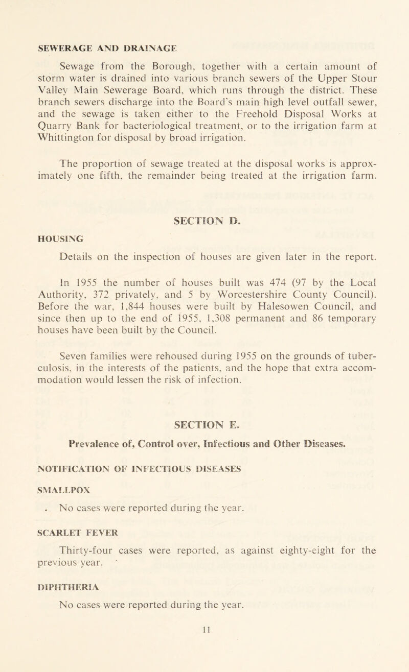 SEWERAGE AND DRAINAGE Sewage from the Borough, together with a certain amount of storm water is drained into various branch sewers of the Upper Stour Valley Main Sewerage Board, which runs through the district. These branch sewers discharge into the Board's main high level outfall sewer, and the sewage is taken either to the Freehold Disposal Works at Quarry Bank for bacteriological treatment, or to the irrigation farm at Whittington for disposal by broad irrigation. The proportion of sewage treated at the disposal works is approx- imately one fifth, the remainder being treated at the irrigation farm. SECTION D. HOUSING Details on the inspection of houses are given later in the report. In 1955 the number of houses built was 474 (97 by the Local Authority, 372 privately, and 5 by Worcestershire County Council). Before the war, 1,844 houses were built by Halesowen Council, and since then up to the end of 1955, 1,308 permanent and 86 temporary houses have been built by the Council. Seven families were rehoused during 1955 on the grounds of tuber- culosis, in the interests of the patients, and the hope that extra accom- modation would lessen the risk of infection. SECTION Eo Prevalence of, Control over. Infectious and Other Diseases. NOTIFICATION OF INFECTIOUS DISEASES SMALLPOX . No cases were reported during the year. SCARLET FEVER Thirty-four cases were reported, as against eighty-eight for the previous year. DIPHTHERIA No cases were reported during the year.