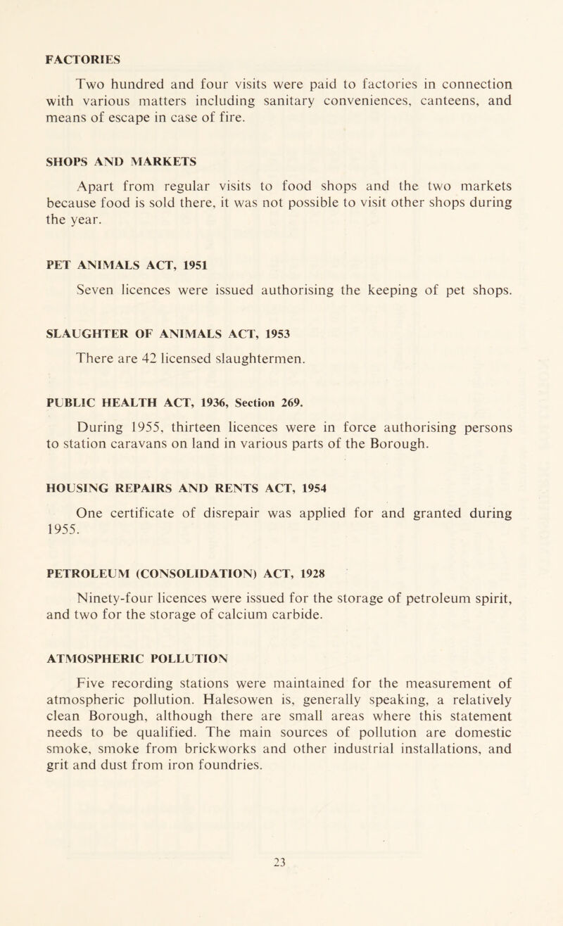 FACTORIES Two hundred and four visits were paid to factories in connection with various matters including sanitary conveniences, canteens, and means of escape in case of fire. SHOPS AND MARKETS Apart from regular visits to food shops and the two markets because food is sold there, it was not possible to visit other shops during the year. PET ANIMALS ACT, 1951 Seven licences were issued authorising the keeping of pet shops. SLAUGHTER OF ANIMALS ACT, 1953 There are 42 licensed slaughtermen. PUBLIC HEALTH ACT, 1936, Section 269. During 1955, thirteen licences were in force authorising persons to station caravans on land in various parts of the Borough. HOUSING REPAIRS AND RENTS ACT, 1954 One certificate of disrepair was applied for and granted during 1955. PETROLEUM (CONSOLIDATION) ACT, 1928 Ninety-four licences were issued for the storage of petroleum spirit, and two for the storage of calcium carbide. ATMOSPHERIC POLLUTION Five recording stations were maintained for the measurement of atmospheric pollution. Halesowen is, generally speaking, a relatively clean Borough, although there are small areas where this statement needs to be qualified. The main sources of pollution are domestic smoke, smoke from brickworks and other industrial installations, and grit and dust from iron foundries.