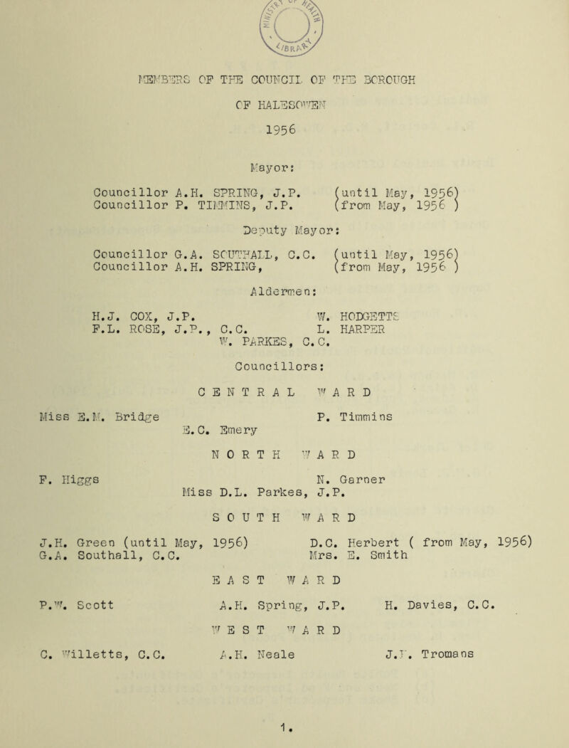 MEMBERS C'F THE COUNCIL OF THE BOROUGH OF HALF SO1 EM 1956 Mayor: Councillor A.H. SPRING, J.P. (until May, 1956) Councillor P. TIMMINS, J.P. (from May, 1956 ) Deputy Mayor: Councillor G.A. SOUTHALL, C.C. (until May, 1956) Councillor A.H. SPRING, (from May, 1956 ) Aldermen: H.J. COX, J.P. W. HODGETTS F.L. ROSE, J.P., C.C. L. HARPER W. PARKES, C.C. Councillors: CENTRAL WARD Miss S.M. Bridge P. Timmins E.C. Emery NORTH ’YARD F. Higgs N. Garner Miss D.L. Parkes, J.P. SOUTH WARD J.H. Green (until May, 1956) D.C. Herbert ( from May, 1956) G. A. Southall, C.C. Mrs. E. Smith EAST WARD P.w. Scott A.H. Spring, J.P. H. Davies, C.C. W E S T W A R D C. Willetts, C.C. A.H. Neale J.F. Troraans