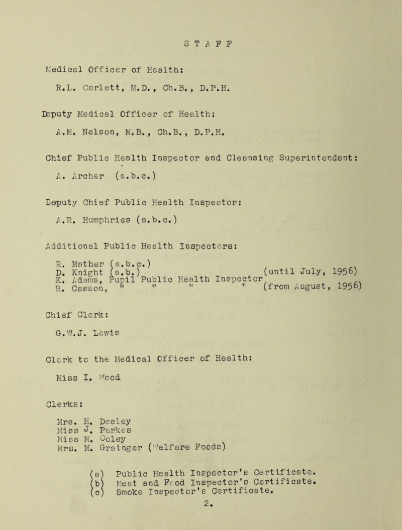 STAFF Medical Officer of Health: R.L. Corlett, M.D., Ch.B., D.P.H. Deputy Medical Officer of Health: A.Ill, Nelson, M.B. , Ch.B., D.P.H. Chief Public Health Inspector and Cleansing Superintendent: A. Archer (a.b.c.) Deputy Chief Public Health Inspector: A.R. Humphries (a.b.c.) Additional Public Health Inspectors: R. Mather (a.b.c.) D. Knight (a.b.) (until July, K. Adams, Pupil Public Health Inspector R. Casaoo,     (from August 1956) 1956) Chief Clerk: G.W.J. Lewis Clerk to the Medical Officer of Health: Miss I. Wood Clerks: Mrs. H. Deeley Miss J. Parkes Miss M. Joley Mrs. M. Grainger (Welfare Foods) (a) Public Health Inspector’s Certificate. (b) Meat and Food Inspector’s Certificate* (c) Smoke Inspector’s Certificate.