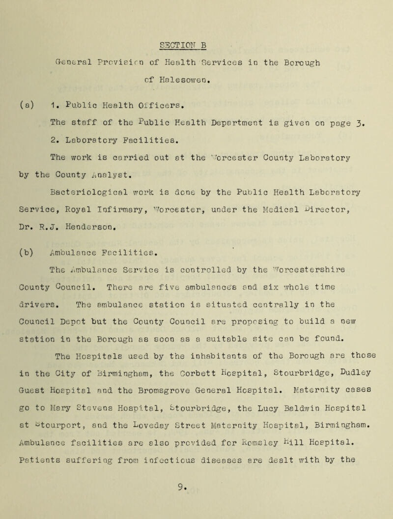 General Provieirn of Health Services in the Borough of Halesowen. (a) 1. Public Health Officers. The staff of the Public Health Department is given on page 3. 2. Laboratory Facilities. The work is carried out at the Worcester County Laboratory by the County Analyst. Bacteriological work is done by the Public Health Laboratory Service, Royal Infirmary, Worcester, under the Medical director, Dr. R.J. Henderson, (b) .Ambulance Facilities. The Ambulance Service is controlled by the Worcestershire County Council. There are five ambulance's and. six 'whole time drivers. The ambulance station is situated centrally in the Council Depot but the County Council are proposing to build, a new station in the Borough as soon as a suitable site can be found. The Hospitals used by the inhabitants of the Borough are those in the City of Birmingham, the Corbett Hospital, Stourbridge, Dudley Guest Hospital and the Bromsgrove General Hospital. Maternity cases go to Mary Stevens Hospital, Stourbridge, the Lucy Baldwin Hospital at ^tcurport, and the Loveday Street Maternity Hospital, Birmingham. Ambulance facilities are also provided for Rcmsley Pill Hospital. Patients suffering from infectious diseases are dealt with by the